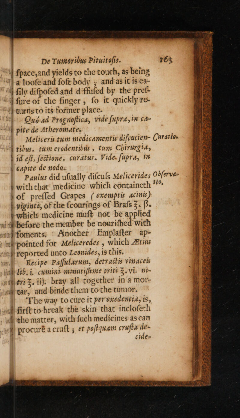il fpace,and yields to the touch, as being /a loofe and foft body ; and as it ts:ca~ wll fly difpofed and diffufed by the pref- “\ fure of the finger , fo it quickly re- “W)- eurns'to its former place. ‘Uh Oue-ad Prognoftica, vide fupra, in ca- “slil) pite de Atheromate. Meliceris.tum medicamentis difcutien- Curatio ‘S tibus, tum erodentibds , tum Chirurgia, hid eft, fectione, curatur. Vide. fupra, i | capite de nodas. | ‘Paulus did ufually difculs Melicerides O2/ervae } with chat’ medicine which containeth Vof prefled Grapes ( exemptis actnis) | viginti, of the fcourings of Brafs 3. (3 whicly medicine muft not be applied wii’ before the member be nourifhed with <avfoments; © Another Emplafter ap- 1 fel pointed for Meliceredes , which Atins nd reported unto Leonides, is this. + Recipe Paffularum, detractis vinaceis A lib.i. cumint minutifime trite 3.vi. no- piijeri %. iij. bray all together in a mot- wia-tar, and binde them tothe tumor. ) ‘The way to cure it perexedentia, ts, onfirfé to-break the skin that inclofech _wilthe matter, with fuch medicines ascan wi) procuré acruft ; et poftquam crufta a | cide- = t