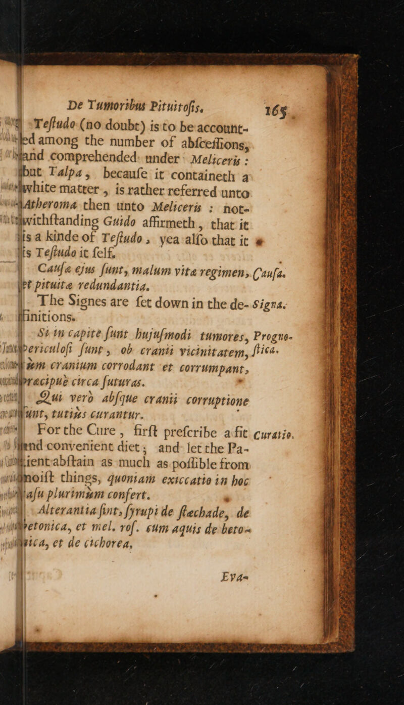 i) Teffudo (no doubr) isto be-account- Jed among the number of ab{ceffions, wand comprehended: under: Meliceris « tbut Talpa, becaufe it containeth 4 W@vhite matrer, is rather referred unto “VAtheroma then unto Meliceris : note ‘itiivichftanding Guido affirmeth, that it jisa kindeot Teftudo, yea alfo that it # lis Teftudo it felf, Catfa ejus funt, malum vita regimens.(aufite pt pituite vedundantia. |. The Signes are fet down in the de- Signa. flinitions. | Stim capite funt hujufmodi tumores, Progns- Juniipercculoft funt, ob cranii vicinitarem, Lita. bin cranium corrodant et corrumpant, re ayrecipue circa futuras. atl Aue vero abfque cranii corruptione mi unt, tutins curantur. ) Mend convenient diet; and- let the Pa- ‘(uientabftain as much as poffible from wit@moitt things, quoniam extccatio in hac yihiafe plurimum confert. . i) Alterantia fint, fyrupi de flechade, de WMretonica, et mel. rof. sum aquis de beto~ Wietca, et de ctchorea, Eva- ae nek SS : SS ee ie aaa RS Fae TONS en TRS tee