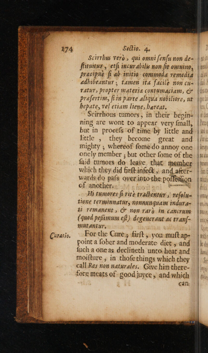 ee Lye rN Seem petted ER ree HEH cy pais Curatio, Settio. Ae Scirrhus vero, qui omni fenfunon de- flitueur, eth incurabilis non fit omuino, precipue fi ab-imitio- commoda remedia adhibeantur ; tamen ita facile non cu vatur, propter materia contumactam, &amp; prafertim, fitn parte altqua nobiliore, ut hepate, vel etiam ltene, hareat. Scirrhous tumors, in ‘their besin- ning are wont to appear very {mall, but in procefs of time by little and little , they become great and mighty ; wheteof fome do annoy one onely member ; but other fome of the faid tumors do leave. that member which they did firftinfe&amp; ,: and afrér- wards do pafs over intothe: poffetion of another: | ile Hj tumores fi rite trachentur s nefolu- tione terminnatur, nonnunguam indura- ti remanent, &amp; non rary im cancrum (quod pefimum eft) degencrant ac tran{- mutantur, For-the Cure; firft ,. you muftap- point a fober and moderate diet 5 and fuch a one as declineth unto-heat and moifture , in thofethings which they call Res non naturales. Give him there- Cali: PAY