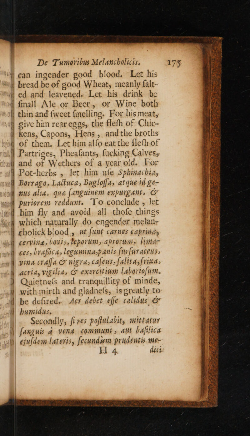 ed and leavened. nee his drink be thin and {weet {mel nity ‘For his meat, sive him rear eggs, the fleth of Chic- Kens, Capons, Hens , andthe broths of them. Let him alfo eat the flefh of Partriges, bealenth fucking Calves, and of Wethers of a year oid. For Pot-herbs., let him ufe Sphinachia, Borrago, Lactuca, Buglof[a, atque td ge- nus alta, qua {anguinem expurgant, @&amp; puriorem reddunt. To conclude , let him fly and avoid. all thofe things which naturally do engender melai: cholick blood , ut funt ¢ Carnes EAPTINGS cervina: bovis, Feporum, aprorum, liima- ces, brafica, leguminaspants furfuraceus, yina crafja CF nigra, cafens, falitasfrixa, acria, vigilia, &amp; exercitinm Labortofum. Quietnefs and Erapeplitg of minde, with mirth and gladnefs, is greatly to be defired.. Aer debet effe calidus &amp; humidus, Secondly, fires poftulabit, mittatur fanguis a vena communi, aut bafilica ejuldem lateris, fecundum prudentis me-