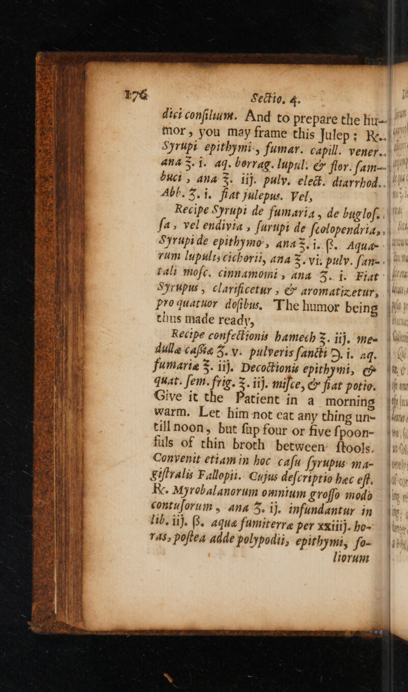 aiihhs hee Ome Ce es PT anal sme ae a “ ws fe: Se: em ae y Apa bas TD ‘ i= ees Serie . a = * ———- Spee Sectio, &amp;.  buct , ana %. iij. puly. elect. diarrhod.. Abb. 3. i, fiat julepus. Vel, | Recipe Syrupi de fumaria, de buglof.. Syrupide epithymo, ana, 1. (8. Aquam vum lupwlts cichorii, ana Z. vis puly. fan= tal mofe. cinnamomi, ana 3. i. Fiat Syrupus , clarificetur , &amp; aromatizerur, proquatuor dofibus. The humor being thus made ready, Recipe confettionis hamech 3. ij. mea dilhe cafiia 3.y. pulveris fanttiD. i. ag. fumaria %. iij. Decottionis epithymi, ep quat. fem. frig. Z. ij. mifce, CY fiat potie. Give it the Patient in a morning warm. Let him not eat any thing un- tillnoon,, but fap four or five f poon- fuls of thin broth between’ ftools. Convenit etiam in hoc cafu fyrupus ma- Xiftralis Fallopii. Cujus defcriptio hac eff. Re. Myrobalanorum omnium £roffo modo contuforum , ana 3. ij. infundantur in rAS, poftea adde polypodii, epithymi, fo- liorum i}!