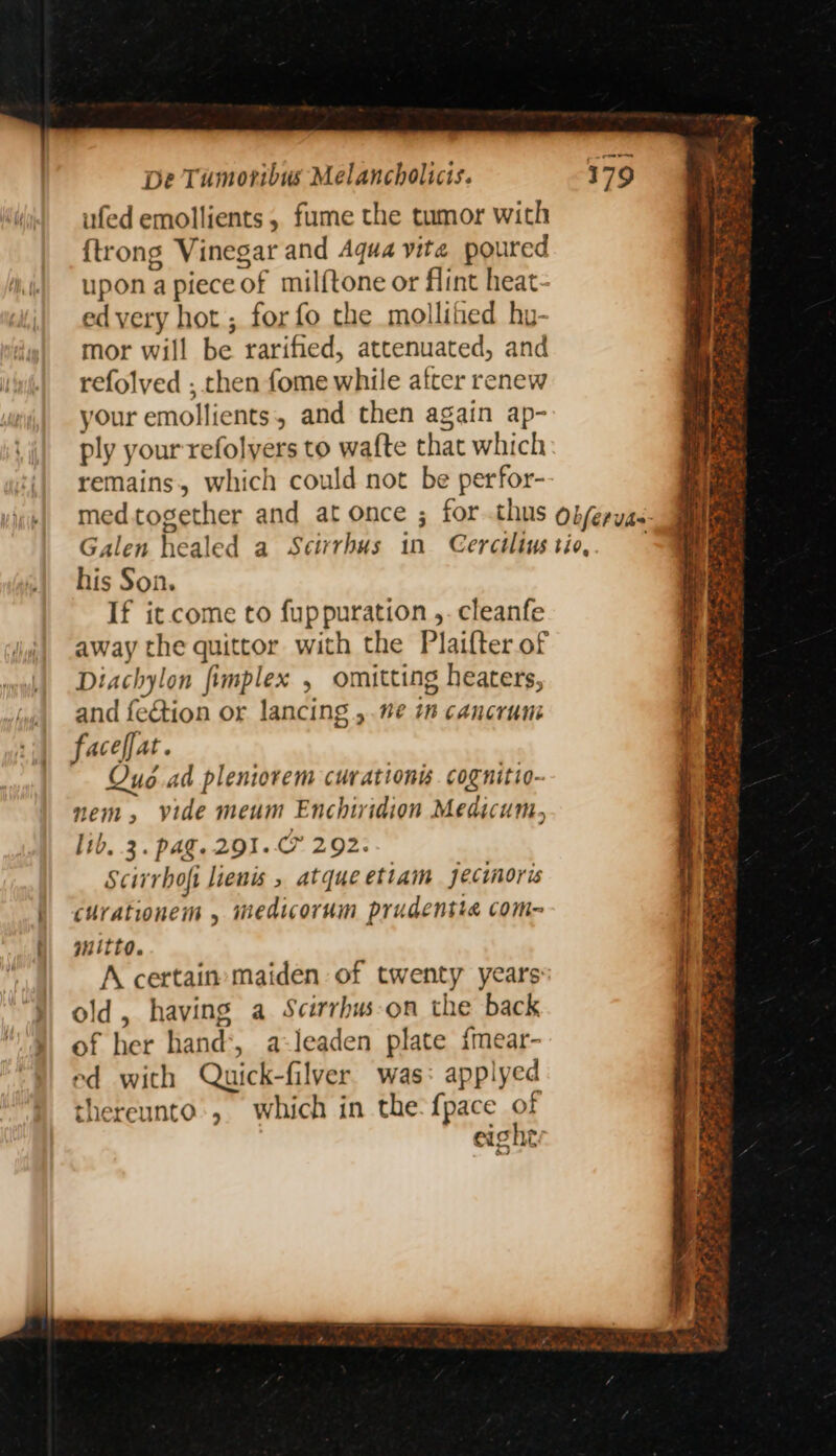 ufed emollients , fume the tumor with {trong Vinegar and Aqua vite poured upon apieceof milftone or flint heat- ed very hot ; for fo the mollihed hy- mor will be rarified, attenuated, and refolved ; then fome while after renew your emollients, and then again ap- ply your refolyers to wafte that which remains, which could not be perfor- his Son. If it come to fuppuration ,. cleanfe away the quittor with the Plaifter of tachylon fimplex , omitting heaters, and fection or lancing ,.ve i cancrun faceffat. Quo ad pleniovem curationis. cognitio- nem, vide meum Enchiridion Medicum, lib. 3. pag. 291. 292. Scirhofi liens , atque etiam jecinoris curationem , medicorum prudentte com- mitto. A certain maiden of twenty years: old, having a Scirrhus-on the back of her hand’, a-leaden plate {mear- ed with Quick-filver was: applyed thereunto’, which in the-{pace of eighty