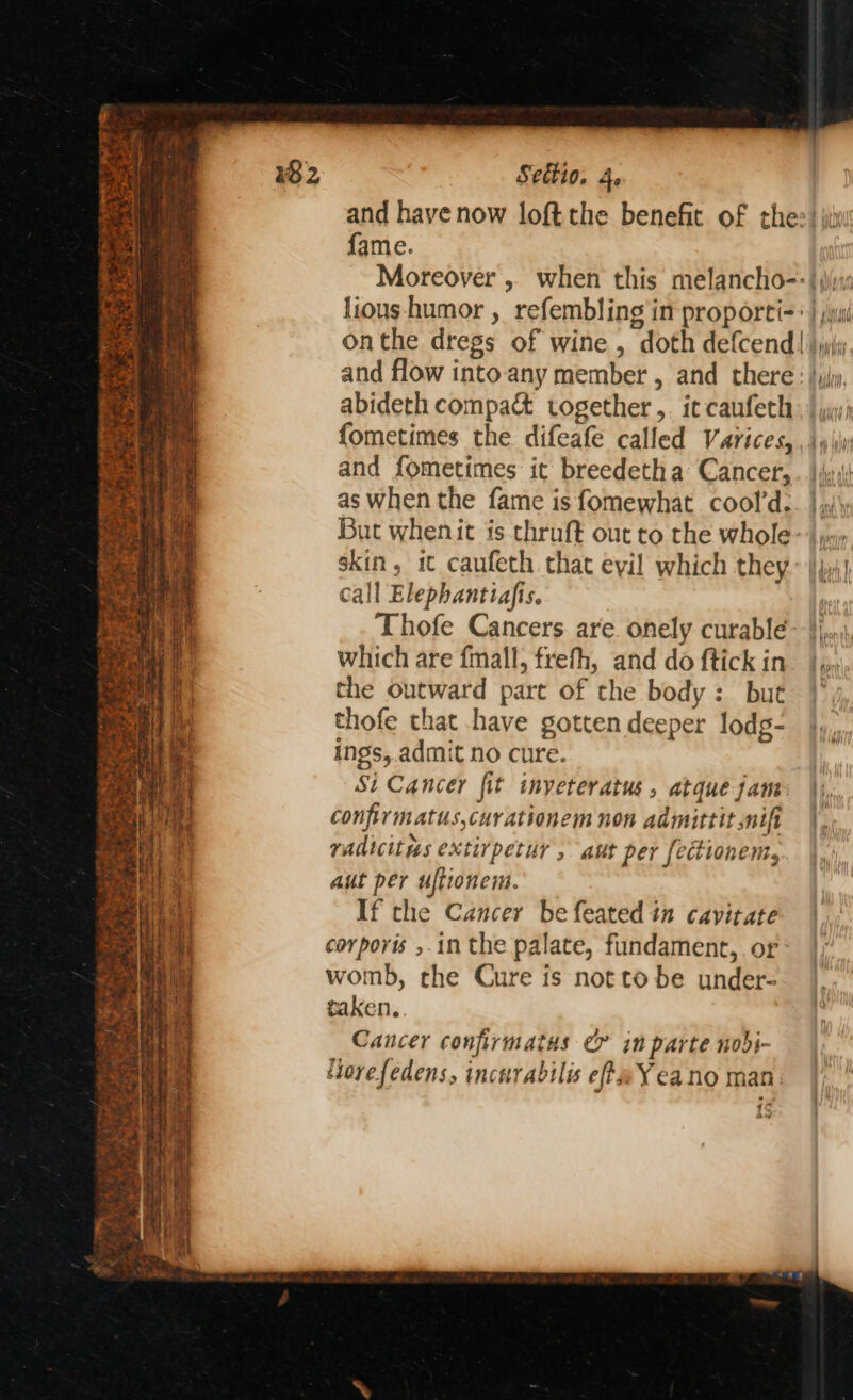 a se ha af Tenet ——saeer pt ree vm we ty Gee ce eae el pgrest : eee Seuio. 4. and have now loft the benefit of thee) ji fame. Moreover , when this melancho=: | (iyi: lious-humor , refembling in proporti= >} ;ui onthe dregs of wine , doth defcend| }jyi and flow into any member , and there: | jy, abideth compact together ,. ic caufechy» | jw f{ometimes the. difeafe called Varices, , |, \\ and fometimes it breedetha Cancer, ..}y as when the fame is fomewhat cool’d:. | .j\ But whenit is thruft out to the whole- |), skin, it caufeth. that eyil which they | jj! call Elephantiafis. Thofe Cancers are onely curable- |), which are fmall, frefh, and do ftickin_ | the outward part of the body: but thofe that have gotten deeper lodg- ings, admit no cure. Si Cancer fit inyeteratus, atque jam: \) confirmatus,curationem non admittit nifi |, radicitus extirpetur , att per fectionemt, aut per uftionem. If the Cancer be feated in cavitate corporis ,.in the palate, fundament,. or: womb, the Cure is notto be under- taken. Cancer confirmatus &amp; in parte nobi- Horefedens, incnrabilis efte¥eano man. PT. bo