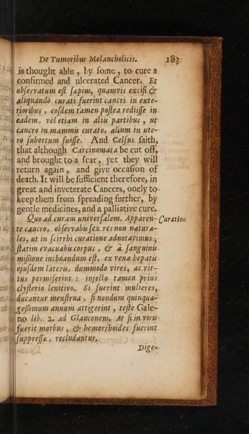‘4 is thought able ,. by. fome , to-cure a | confirmed and ulcerated Cancers Et “4 obfervatum eft fapius, quamvis exctfi.cr “) aliquando curati-fuerimt cancrt in exte- “I rioribus , eofdemtamen poflearediiffe in ‘SN eadem, veletiam in altis partibus , ut “li cancro mmammis curatos alum in ute- “i vo fubortum furfe. And Celfus. faith, i that alchough Carcinomata be cut off, “i and brought toa fcar,. yet they. will j return again,, and give occafion of 4) death. Ic will be fufficient rherefore, in i) great and inveterate Cancers, onely to- i) keep them from fpreading further, by lj) gentle medicines, and a palliative cure. “Ate cancro,. obfervabisfex.resnon natura- § les, ut in (cirrht curatione adnotayimus., ‘ll ftatim evacuabiscorpus, @&amp; a. fanguinis | mifstone inchoandum eft, ex vena-hepatis eju{dem lateris,.dummodo vires, ac.vir- | tus permifertnt.: injecto. tamen prius clyfterio. lenttivo.. St fuerint multeres, ducantur menflrua, fi nondum quingua- gefimum annum attigerint , tefte Gale- ino lib..2..ad Glauconem. At ft invirw i fuerit morbus ,.&amp; hemorrhoides fuerint wfuppreffe, recludantur, | piges PP Mex j to ae Rng =) oh ae <a ice. Pee ceo