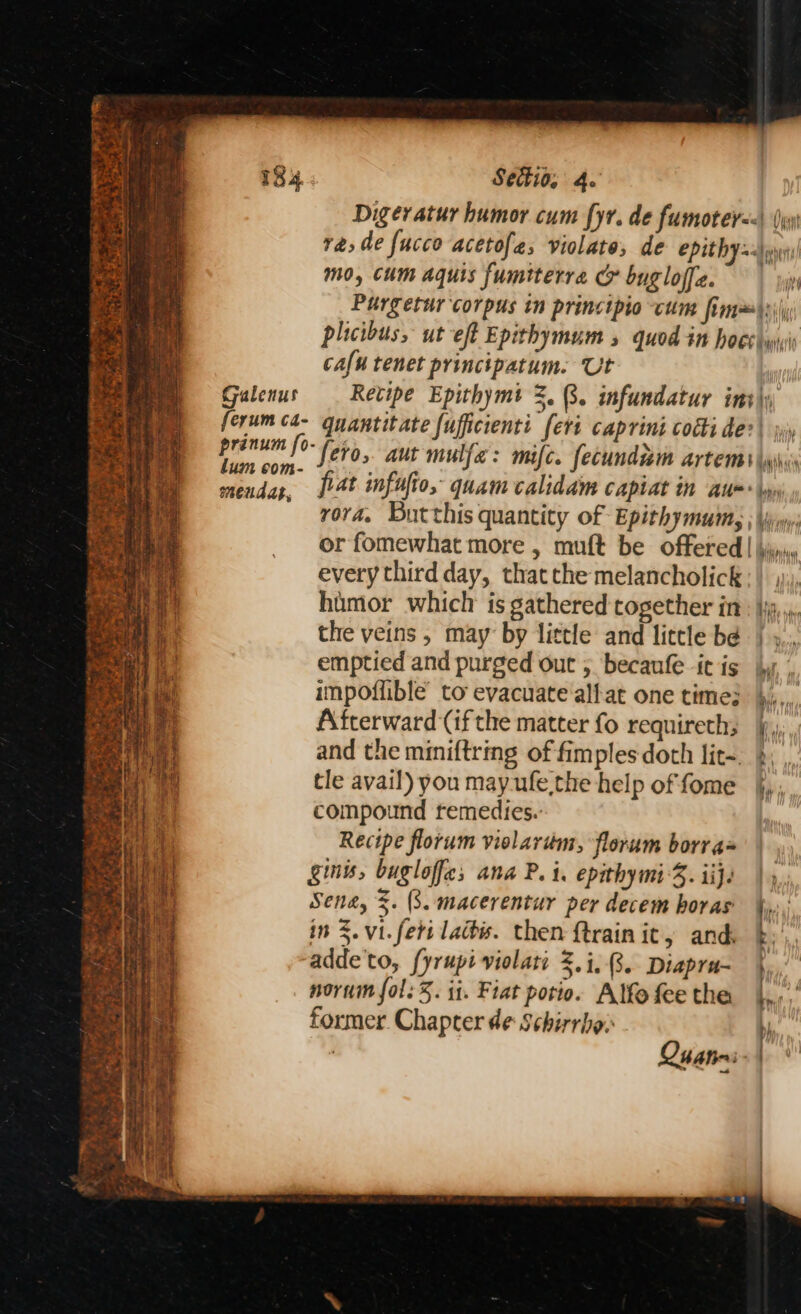 ’ ra tie ta Settio, 4. Digeratur humor cum fyr. de fumoter=<\ (yy ra, de fucco aceto{e, violate, de epithy =n mo, cum aquis fumiterra G bugloffe. rn Purgetur corpus in principio cum fim~\s)\ plicibus, ut eft Epithymum 5 quod in hoes sii cafu tenet principatum. Ut | Galenus Retipe Epithymt 2.3. infundatur int\y [erum ¢4- quantitate fufficienti feri caprini codi de? | jy rena fo- fero, aut mulfa: mifc. fecundam artems \wi meudas, jr4t infufio, quam calidam capiat in Au=* \y rora. Butthis quantity of Epithymutn | yyw: or fomewhat more , mult be offered | jini every third day, thatthe melancholick; | , hamor which is gathered together itt: jy, ,. the veins, may by little and little be | ».., emptied and purged out 5 becaufe icis jy, impoffible to evacuate alfat one time? },,,, Afterward (if the matter fo requireth; §,, and the miniftring of fimples doth lit-. | tle avail) you may-ufe the help of fome jj, compound remedies.: Recipe florum vielarém, florum borrax ginw, bugloffc; ana P. i. epithymiS. ij. Sena, 3. (3. macerentur per decem horas t: in 3. vi. fert ladis. then ftrainit, and. b; 4 te ae ah eee ‘43 ah . Gish ate - Yao adde'to, fyrupi violati 3.i..8.. Diapra- nornin fol: 5. it. Fiat potio. Alfo fee the former. Chapter de Schirrbo: j : Qhatrn