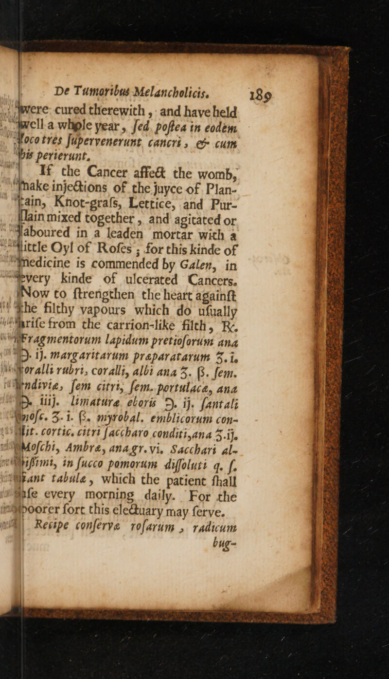 ‘Prere cured therewith , and have held vel a whple year, fed poftea tn codem ; ae tres Jupervenerunt. cancri, e cum “is perierunt. | If che Cancer affe& the womb, “Ynake inje€tions of the juyce of Plan- “tain, Knot-grafs, Lettice, and Pur- (lain mixed together , and agitated or *“Jaboured in a leaden mortar with a “iMittle Oyl of Rofes ; for this kinde of ““Tedicine is commended by Galen, in ~“Spyery kinde of ulcerated Cancers. iNow to ftrengthen the heart againft the filthy vapours which do ufually w*Mrife from the carrion-like filth, RB. “aE ragmentorum lapidum pretioforum ana ij. margaritarum preparatarum %. i. oralls rubrt, coralli, albi ana 3. (s. fem. “Mndivie, fem citri, fem. portulace, ana ‘TD. fiij. limature. eboris 5. ij. fantali Myofc. 3.1. 3. myrobal, emblicorum con- (Mit. cortic, citri faccharo conditi,ana 3.i}. WMofchi, Ambra, anagr.vi, Sacchari al- ws Pint, in fucco pomorum diffoluti q. f. pant tabule, which the patient fhall eife every morning daily. For the limoorer fort this electuary may ferve. | Restpe conferve rofarum , radicum bug- — ee. * } ee ei Oa a = ma “#2 -* fe ae es § pe * ee 3 FES 5 ofam Kip ae ate Ear ee ee 4 x ad