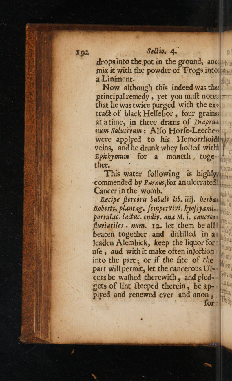 ‘tee so a . I Cie eek as eRe La ~ ace iy ON ee wants i _ | peter ae +) ” ‘ “e re a3 e: oe z Ladier | & 2 a . LG. tor 4 a 4 re oa co foo S A ee Foi ty ee ths a tag? oA a ee Soe fae ees Settion 4. dropsinto the pot in the Peas ANCA ih') mix it with the powder of Frogs intec)ip); a Liniment. Now although this indeed was thec: principal remedy , yet you muft note2): that he was twice purged wich the exx. tra& of black Hellebor , four grains: at atime, in three drams of Diaprus. num Salutiyam: Alfo Horfe-Leeches: . were applyed to his Hemorrhoidiny); veins, and he drunk whey boiled witht } Epihymum for a moneth. toge--\ ther. This water following is highly, Cancer inthe womb. Recipe flercoris bubult lib. itij. herbac, Roberti, plantag. fempervivi, hyofcyamis,\, portulac. lactuc. endiy. ana M1. cancross) fluviatiles, num. 12. let them be alll), beaten together and diftilled in ai), leaden Alembick, keep the liquor for :| ufe, aud withit make often injection |}, into the part; or if the fite of the }, pare will permit, let the cancerous UI-- h cers be wafhed therewith, and pled--P sets of lint fteeped therein, be ap-. (hy plyed and renewed ever and ge ai or :|'