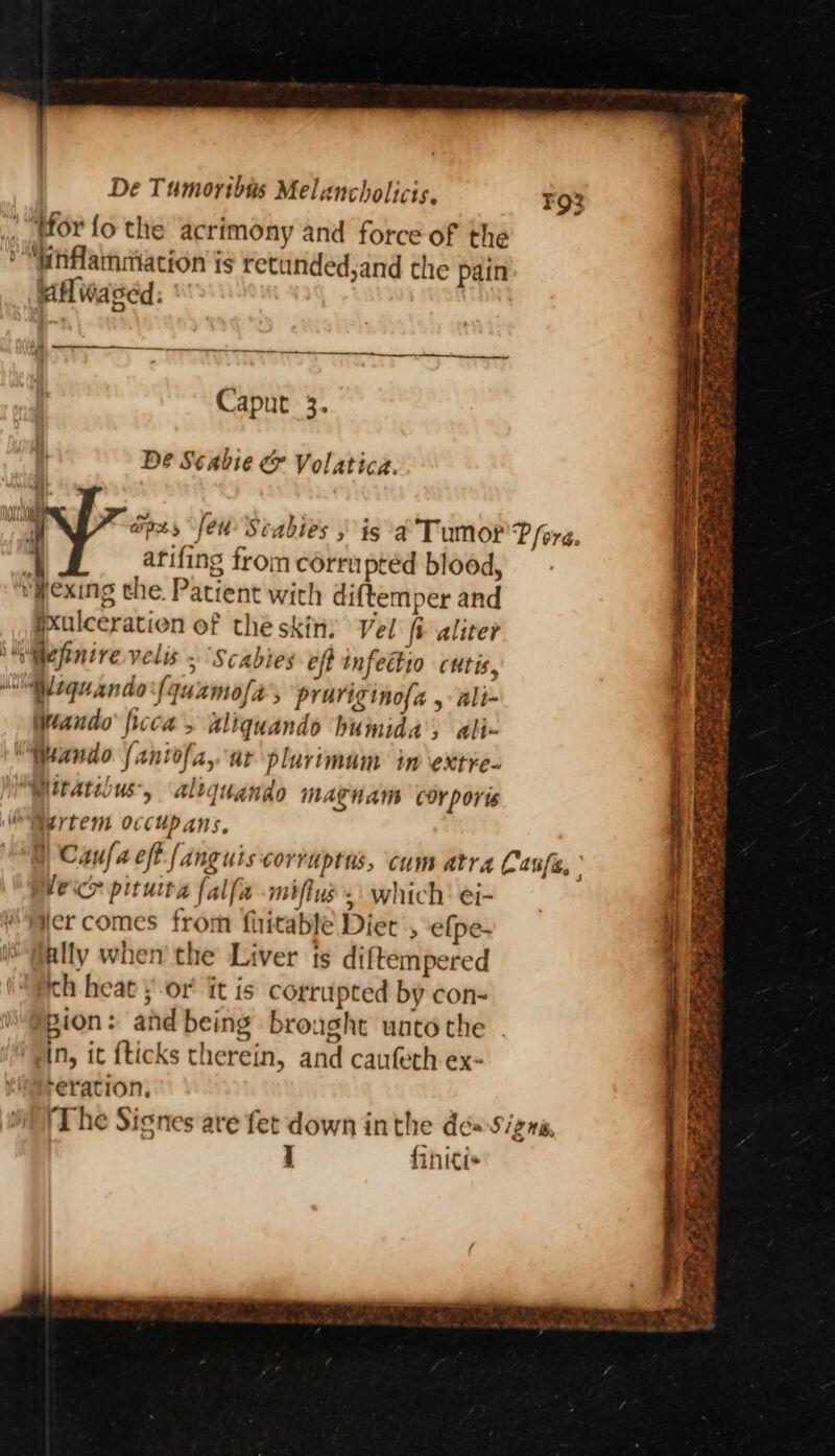,. Wor fo the acrimony and force of the eM enflammation is retanded,and the pain faflwased. Caput 3. Dé Scabie &amp; Volatica. apes, feu Scabies is ‘a Tumor Pere. 4 arifing from corrupted blood, rwexing the. Patient with diftemper and pxulceration of the skin: Vel fi aliter \lMefinire velis ~ “Scabies eff tnfettio cutis, MN Miquanda fqunmofa’, prariginof{a , ali~ Mando ficca, aliquandos humida’, ali- “Wando fantofa, ur plurimam in \extre- Witatibus, altquando MAR AM COYporis OMertem occupans, @) Caufach fanguiscorruptns, cum atra Cenfe, leice pituira {alfa miflus .: which ei- er comes from fhitable Diet efpe- ally when the Liver ts diftempered (ch heat yor it is corrupted by con- “@pion: and being brought uatoche . in, it {ticks therein, and caufeth ex- reration, (The Signes are fet down inthe de= Signa, j finitis