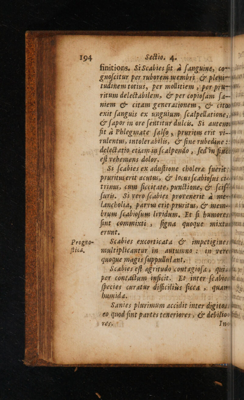 Sedtios he - finitions. Si Scabies fit a fanguine, com) gnofcitur per ruborem membrt, cr pletarcps tudinem totius, per mollitiem , per prunwi vitum delectabilem, &amp; per copiofam fa-dil , mem e&amp; citam Senerationem, GH citooyi exit fanguis ex unguium {ealpellatione ;i fapor t in ore fentitur dulcis. Si auteneviili fit a Phlegmate falfo , pruritus erit yi-yil rulentus, intolerabtlis, ¢> fine rubedine ::\ delet atio.etiamm {calpendo ,. fed mm fie eft vehemens dolor. St fcabtes ex aduftione cholera. fuerst sii pruritusertt acutns, c locus fcabtofus ct-y' trinus, cum ficcitate, punttione, o {cif Juris. Sivero {cabtes provenertt. a nex\ lancholia, parvus evit pruritus, Cr imemm) 4 \\ brum {cabiofum lividum, Et fi. bumoress}i fint commixti, figna quoque mixta} oe. +s, iss AE tO, om er. wen, fang ent : erunt. r Prog#o- Scabies excovticata o impetigines shall rica, multiplicantur tt AULUIMNHO 3 dH Verewni, quoque magis {uppullul ant, | f i Scabies eft egritudo cont agiof a 5 quaams p per contatum impicit. Et inter feabtoow i fbectes cuvatur dificilins ficca >. quam \)) humida. Santes plurimum accidit inter digitas shui, €0 quod fint partes teneriores » C&amp; debilioote , res, Ini lad wi og Pag ROS: in Se © ” <p. =z ». P| us ns <i Shen Me Sr) ae oe i - ¢ ¥ awn w F.