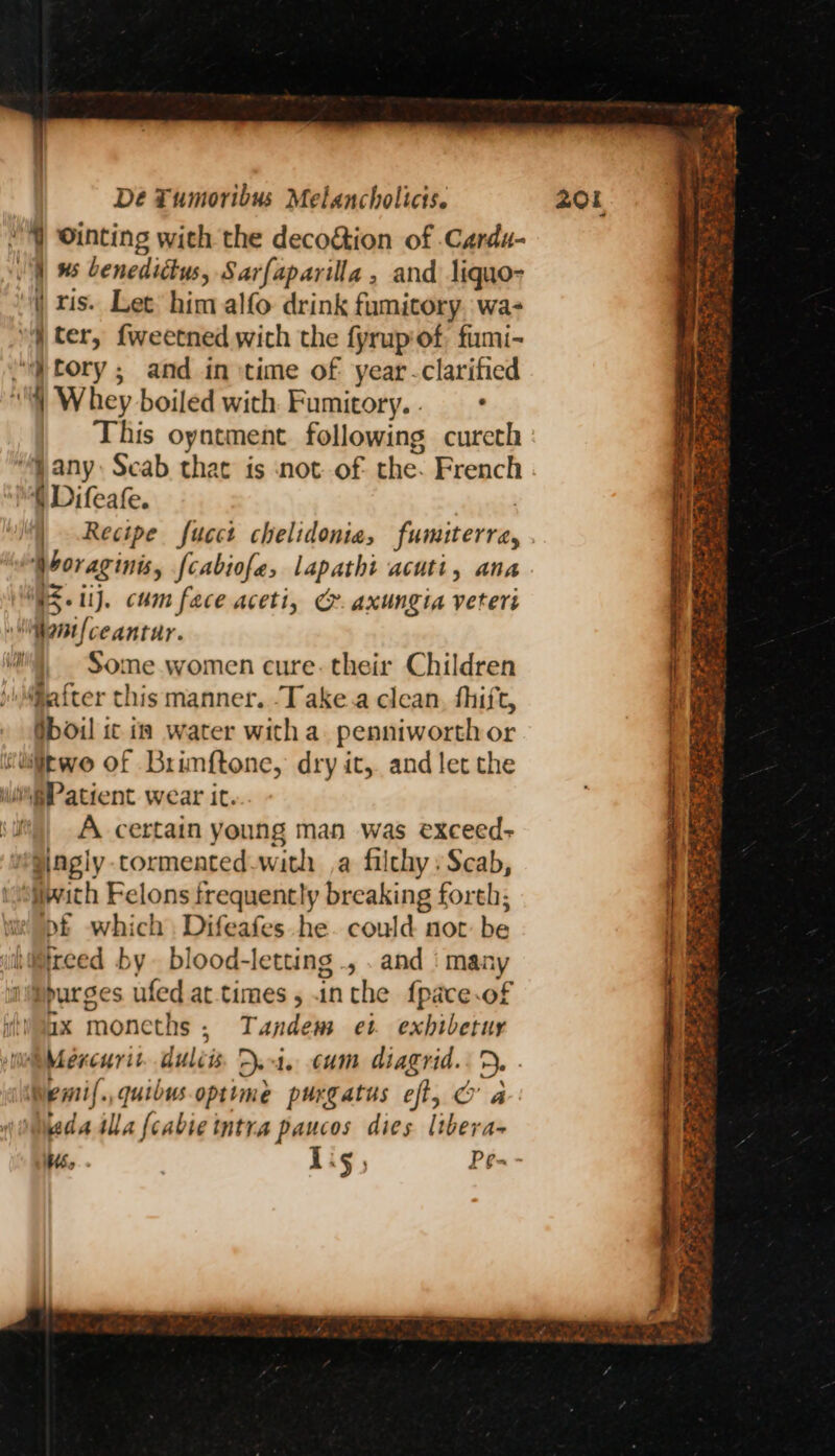 | ris. Lee him alfo drink fumitory. wa- a “yj tory; and in time of year -clarified } Whey boiled with Fumitory.. + This oyntment following cureth “any: Scab that is not. of the. French { Difeafe. | | Recipe fucct chelidonia, fumiterra, Horaginis, fcabiofe, lapathi acuti, ana WS. 1. cum face aceti, C. axungia veteri ‘ant ceantur. Some women cure. their Children after this manner. -Take.a clean, fhift, Oboil ic is water with a. penniworth or iitwo of Brinftone, dry it, and let the diagly cormented-with ,a filthy: Scab, with Felons frequently breaking forth; ot which Difeafes he. could not be wDpurges ufed at-times, inthe {pace.of ax monecths ; Tandem et exhibetur Wemil.,quibus.optime purgatus eft, & a wdailla {cabse intra paucos dies libera- Hoo . Lig, Pe- -