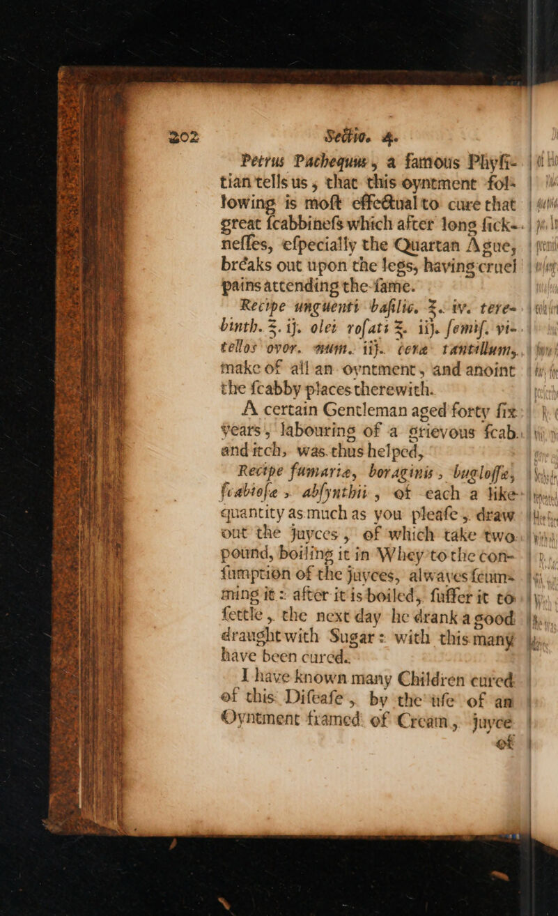 Fact ye ed fh ~yre ” Sectio. &. Petrus Pachequue, a famous Phyfi- tian tells us 5 thae this oyntment fol lowing is moft effe@tual to cure that nefles, efpecially the Quartan Ague, bréaks out upon the legs, having cruel pains atcending the-fame. Recope unguenti bafilic. 2. iv. teres binth. 3. ij. olet rofats %. ii}. femif. yi- tellos ovor. mum. ii}. cera tantillum, make of allan oyntment, and anoint the fcabby places therewith. A certain Gentleman aged'forty fix and itch, was.thus helped, Recipe fumariea, boraginis, bugloffz, quantity asmuch as you pleafe ,. draw out the juyces, of which take two pound, boiling ic in Whey’to the con- fumption of the juyces, alwaves feum= ming it: after itis boiled, fuffer it to fettle , the next day he drank a good draught with Sugar: with this many have been cured. I have known many Children cured ef this: Difeafe, by the wfe of an Oyntment framed: of Cream, juyee ot \, had, } Toho ts P Une! Py i... Lt,