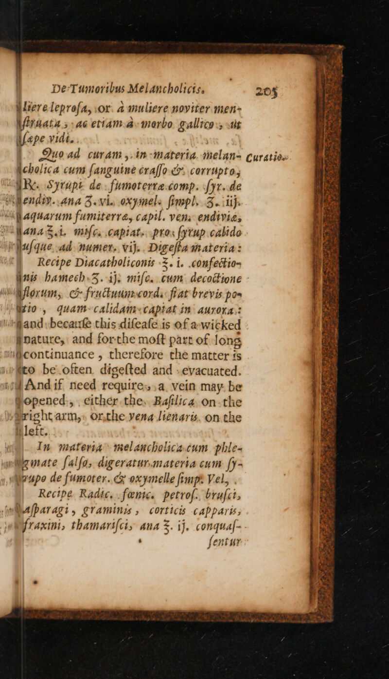 iliereleprofa, or. a muliere noviter men= Viraats ; ae ettama:merbo. gallico:, st ifape vidi. icholica cum fanguine craffo cm. corrupto, “GR Syrupt de. fumoterre.comp. [yr.de Wiendty. ana 3.vie oxymels fimpl. 3..itij. Mf aquarum fumiterra, capil. vena endtvias Nifanag.t. mic. capiat. pros fytup calido \isf que, ad numer. vij.. Digefta materia: Recipe Diacatholiconts 3. i. confection §2 hamech.3.-iji mile. cum decodione Wi foxums c& fruduunncords fiat brevis. pos Gio, quam-calidam:captat in aurora,: Gand -becauk this difeafe is of a-wicked #nature, and forthe moft part of long iw@continuance , therefore che matter is (to be often. digefted and - evacuated. i And if, need require, a. vein may. be jopened., . cither the, Bafilica. on-the Pright arm,» or,the vena liznaris. on the iileft. In materia melancholica.cum phle- witgimate falfa, digeratur.materia cum [y- wupo de fumoter. cx oxymelle fimpt Vel, . Recipe Radic. .foentc. petrof.. brufct, fparagi, gramines , corticis capparw;, fraxini, thamarifcis ana %. ij, conquaf- ‘ fentur 205 * PS +3 - aw we ‘ ~ % ae eo# e Sie. ee eee SRE Te Rage ey Cat Pee aS — ite : e ~ oS Spee 3 Date op