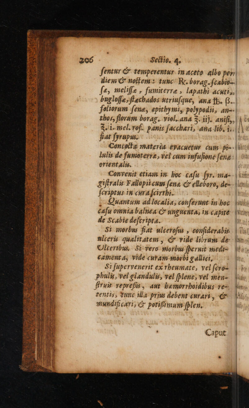 FP a ms a Pay oy b eh te, ee ‘ i aS ru Ri r rh , a ~ - Section 4. Sentur & temperentur. in aceto albo per diem & nottem: tunc’ RK. borag.fcabio~| fe, meliffe , fumiterre » lapathi acuti;,| buglofjesftathados utriufque, ana th. 8... foliorum fene, epithymi,. polypodii, ans thos, floram borag.. viol,.ana 5. ii}. Anifi,,\ 0 3.\1..mel. rof., panis facchari, ama lib, i:.||\ 4 fat fyrupus. : | Concotte materia evacuetur cum pi~+\\l lulis de fumoterre, vel cam infufione feng ortentalu. Convenit etiam in: hoc cafu fyr. man | kit Siftralis. Fallopitcum feng ce elleboro, de=\\xh\ feriptus in curafcirrhi. : , Quantum ad localia; conferunt in hoe \nhy) éafu omnia balnea C unguenta, in capire \Webv de Scabie defcripta. St morbus fiat ulcerofus , confiderabis. \ ir wlceris qualitatem , Cr vide Libram de: ‘itn Ulcerthus,. Si: vero morbus fpernit medi> Whi), camenta, vide curam-morbi gallici, Si fupervenerit ex rheumate, velfcros | } phulis, vel glandulis, vel fplene, vel men= \\i firuis reprefis, aut hemorrboidibus re= Vin» tentis, tunc tla prius debent curart, Gr Ail mundificari; ® porifimumpplen,. |