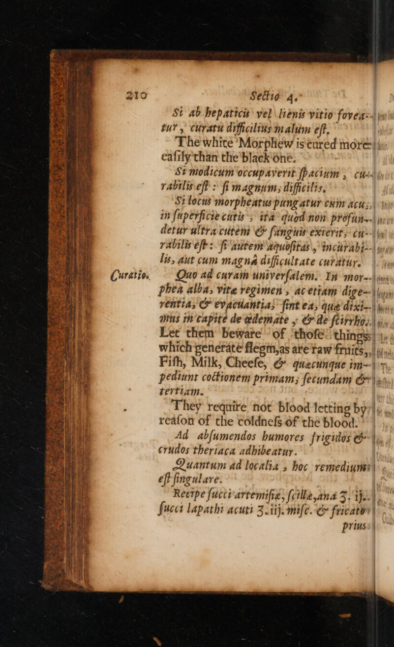 Curatio. Sectia 4. St ab hepaticis vel lienis vitio fovea: yw\i tur, curatu diftcilius malum eft, The white ‘Morphew is cured nore} jy eafily than the'black one. St modicum occupaverit pacinm , cts | rabilis.eff > fi magnum: difficilis, St locus morpheatus pungatur cuin acu:,| in fuperficte curis'; ita quod non PP OF tI) jy detur ultra citem fanghis exterit, cu) y rabilis eft: fi autem aquofitas, tncaP Abs | wey lis, aut cum magna difficultate curdtur. |. jw Quo ad curam univerfalem. In mor--\ yw phea alba; vite regimen , acetiam dige=\\ ventia, O evachantia; fint ea, que dixt—\ \», ans mcapite de edemate , &amp; de ftirrho..| », Let them beware of ‘thofe: thingss) y,; which ‘generate flegm,as are Taw fruits, | ii», Fifh, Milk, Cheefe, &amp; quacunque im- pediunt cottionem primam; fecundam G*\jpi, tertiam. , They require not Blood letting by? i i reafon of the coldnefs of the blood. Ad abfumendos humores frigidos @*\\, , crudos theriaca adhibeatur. Quantum ad localia » hoc remediurat) >. eft fingulare.  Reotpe fucci-artemifia; (cillk,ana 3. ie.) fucct lapathi acutt 3 ii}. mife.-&amp; fricato| privss| — =i ff