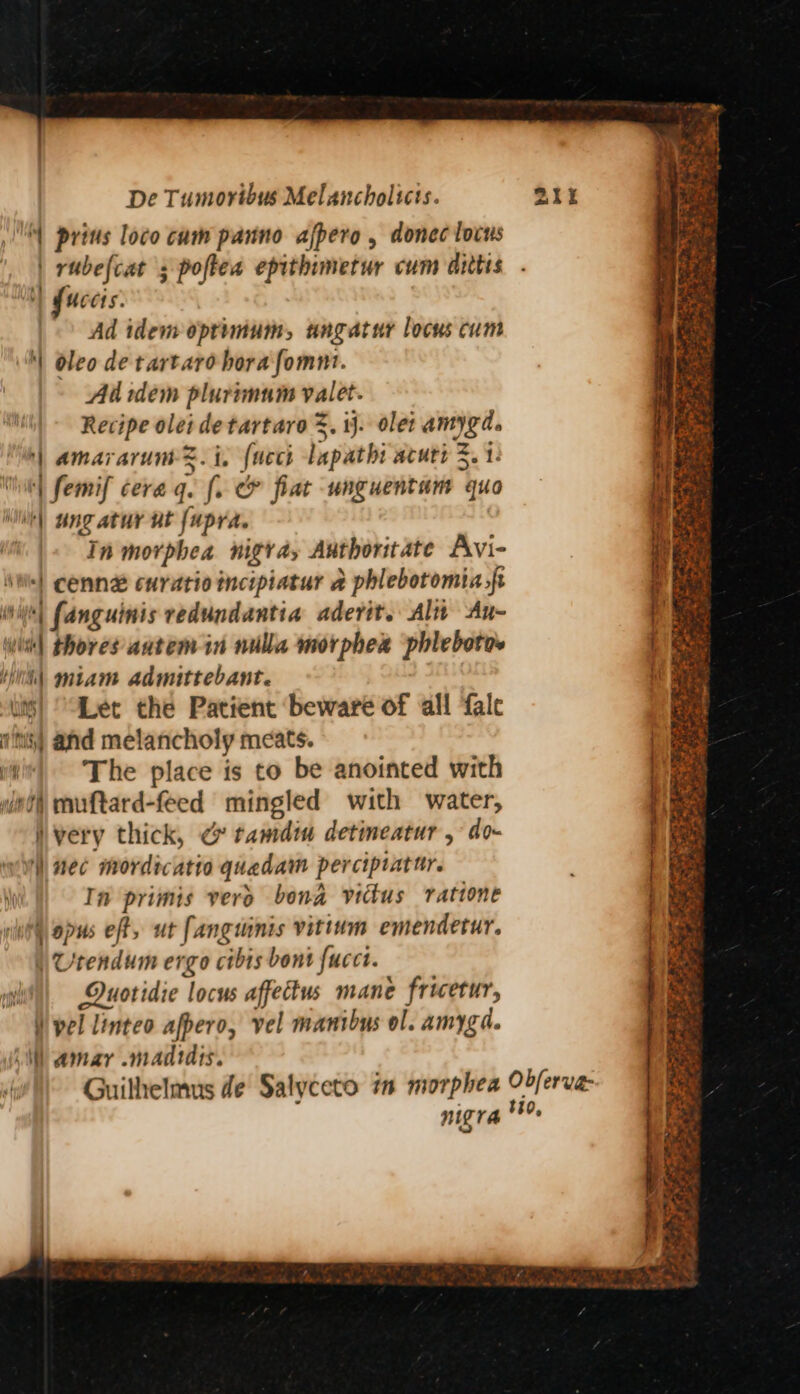 \ prins loco cum panno afpero , donec locus | rubelcat 5 poftea epithimetur cum ailtis | fucets. Ad idem optimum, angatur locus cum '\ oleo de tartare bora fomnt. Ad sdem plurimam valet. Recipe olei detartaro =. ij. olei amygd. | amararume=. i. (neck lapathi acuti 3. 1- | femif cera gq. [. &amp; fiat unguentam quo | ungatur ut {upra. In morphea nigra, Authoritate Avi- ‘| cenn# curatio incipiatur a phlebotomia,ft With) fanguinis redundantia aderit. Alt An- wit| thores autem in nulla morphex phlebotos Hih\ miam admittebant. is) “Let the Patient beware of all ‘fale fms) and melancholy meats. ui The place is to be anointed with wnt muftard-feed mingled with water, very thick, ¢ tamdim detimeatur , do- ) nec mordicatio quadam perciptatur. i In primis vero bona victus ratione ili opus eft, ut fangmnis vitinm emendetur. | Utendum ergo cibis bont fucct. ii) Duotidie locus affectus mane fricetur, )) pel linteo afpero, vel manibus ol. amyga. si amar .madtdis. nigr Be x, a Po ~~ 2 - y 2 Pai OOS feo ee . ee tS > + ees Fer Fe oe he= TiS a ee EN