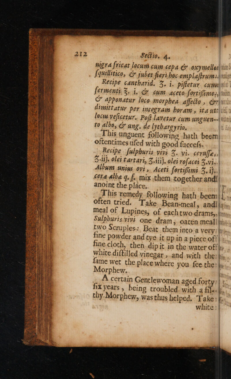 nigra fricat locum cum cepa e oxy melee tiie: . fquillitico, &amp; juber fieri. hoc emplaftrumes. is Recipe cantharid. %, i. piftetur. cumer\yil’ fermenti, 3. i. &amp; cum aceto: fortifemo,,) wie &amp; apponatur loco. morphea affecto , si dimittatur per inzegram horam:, ita ute ill locus veficetur. Poft lavetur cum unguen--\\iit! to albo, ang. de lythargyrio. his unguent following -hath beern| oftentimes ufed with good fuccefs. Recipe fulphuris vivi 2. yi. certffas,| 5 ii}. ole: tartari, 3 iti}. olet rofacet 3.vi-.) Album unius ovi .. Aceti fortifimi 3.ijf..) cere albe q. f. mix them together andi| anoint the place.. _ This remedy following hath beem|{'», often tried. Take Bean-meal, andi iyi, meal of Lupines, of eachtwo Aramsy, hienoy Sulphuris vivi one dram, oaten meal! hii two Scruples.:, Beat them into-a Very | hyn fine powder and tye it up ina piece off) | né.cloth, then. dip it in the water off ky white diftilled vinegar. ,.and. with the: bi; fame wet the place where you. fee.the? hy, Morphew. ' . A certain Gentlewoman aged forty) hx years, being troubled. with a fila<§i. thy. Morphew, was thus helped. Take: white:|