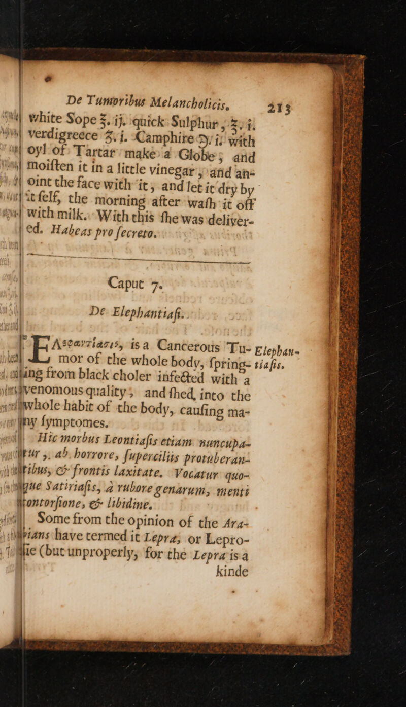 i) white Sope Z, ij, quick Sulphur , 2. 4. Ws) verdigreece 3, i, CamphiteD, i; with  Oyl of: Tartar’ make a Globe} and ) Moiften it in a ficrle vinegar’) arid an- i) Oint the face with it, and let ir dry by Witfelf, the morning after wath it off ue] With milk. With chis the was deliver- (ed. Habezs pro fecreta. a ee Caput 7. De Elephantiafi. F Asearziaces, isa Cancerous Tye bead i, wijang from black choler infe&amp;ed with a wmsgvenomous quality; and fhed, into the whole habit of the body, caufing ma- ny fymptomes. )) Hic morbus Leonttafis etiam. nuncupa- illksr 5. ab. horrore, fuperciliis protuberan- etibus, ec frontis laxitate. Vocatyy quo- (uliiiyse Satiriafis, a rubore Lenarum, menti Nontorfione, e libidine, {i\, Some from the opinion of the Ara- ) iijpians have termed it Lepra; or Lepro- Ge (buc unproperly, for the Lepra “ . kinde