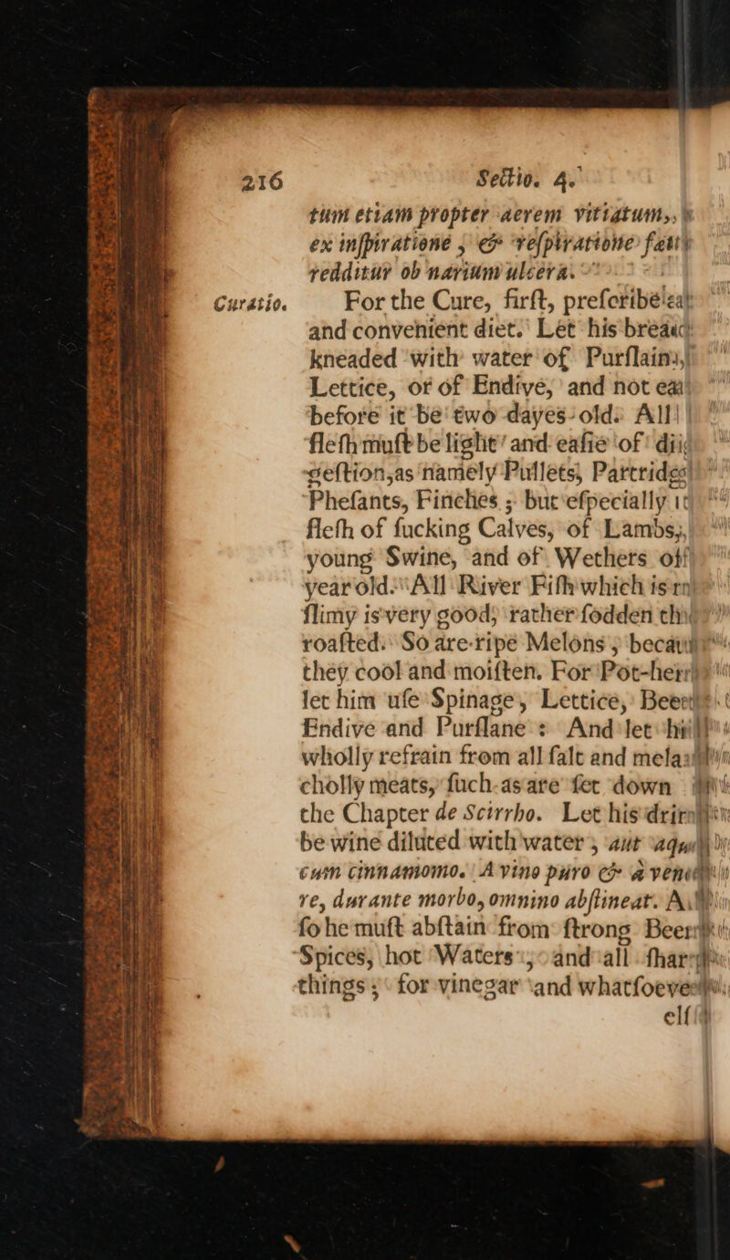 thm etiam propter aerem vitiatum,, » ex infpiratione , &amp; vefplrarione fats redditur ob nariam uleera. ~* and convenient diet.’ Let his bread) kneaded ‘with water of Purflains,) Lettice, of of Endive, and not ea before it be' two dayes- olds All) flefh mult be light’ and: eafie ‘of ' di Seftion,as namely Pullets, Partrides Phefants, Finches ; but efpecially 1 T fleth of fucking Cal ves, of Lambs, young Swine, and of Wethers off flimy isvery good) rather fodden thy they cool and moiften, For 'Pot-hetr let him ufe Spinage, Lettice, Beeet’ MiMi Wot