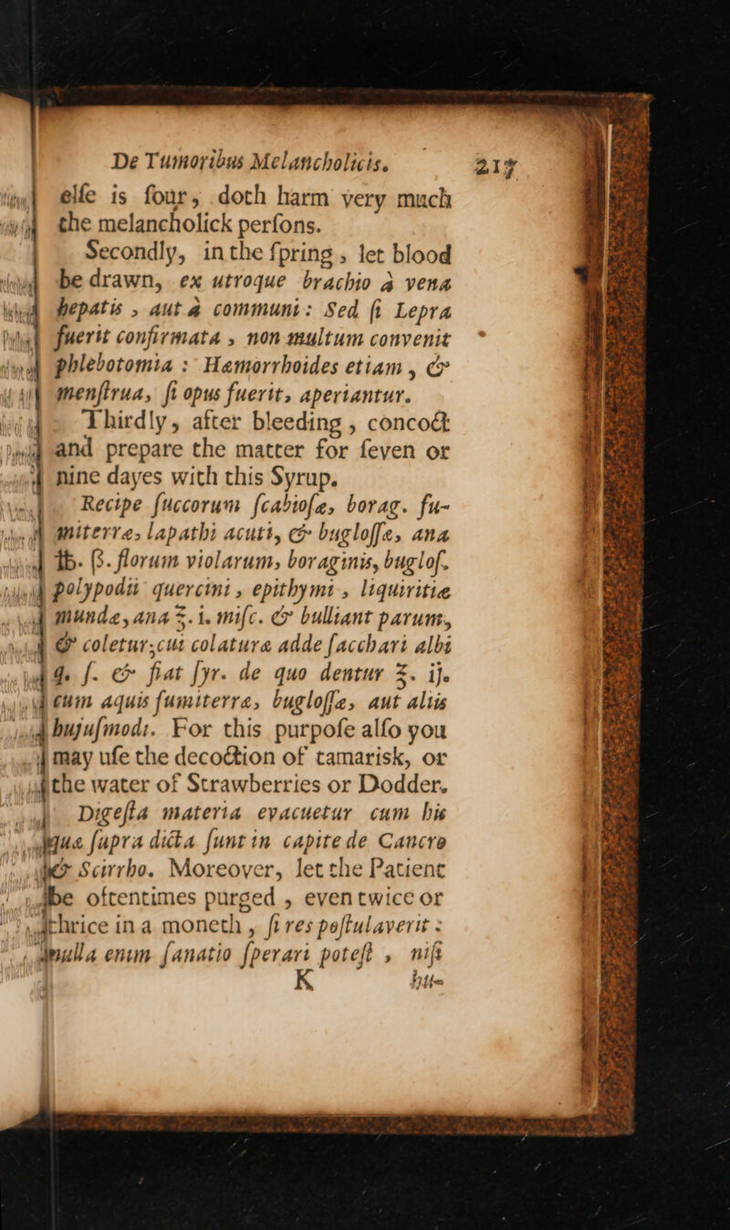 li] elle is four, doth harm yery much ip the melancholick perfons. | Secondly, inthe fpring , let blood be drawn, ex utroque brachio 2 a vena hepatis , aut a communi: Sed fi Lepra a confirmata , non multum convenit phlebotomia : Hamorrhoides etiam, &amp; menfirua, fi opus fuerit, aperiantur. 4. Thirdly, after bleeding , conco&amp; »iq and prepare the matter for feven or .4 nine dayes with this Syrup. oy} Recipe fuccorum {cabiofe, borag. fu- miterre, lapathi acutt, &amp; bugloffe, Ana | tb. (3. florum violarum, bor aginis, buglof. 4 polypodit quercint , rk be » liquiritie munde, ana 3.1. mifc. &amp; bulliant parum, 4 &amp; coletur;cus colatura adde {acchari albs Ade fo &amp; fiat lyr. de quo dentur %. ije cuin aquis fumiterrea, buglofie, aut altis q bujufinod:. For this purpofe alfo you , | may ufe the decoction of tamarisk, or pte water of Strawberries or Dodder. Digefia materia evacuetur cum his lite fapris ditt funt in capitede Cancre > Scivrbo. Moreover, let the Patient ibe oftentimes purged , eventwice or .dthrice ina moneth , fires poftulaverit : doula enim fanatio [perari potef , nif hfe a eos