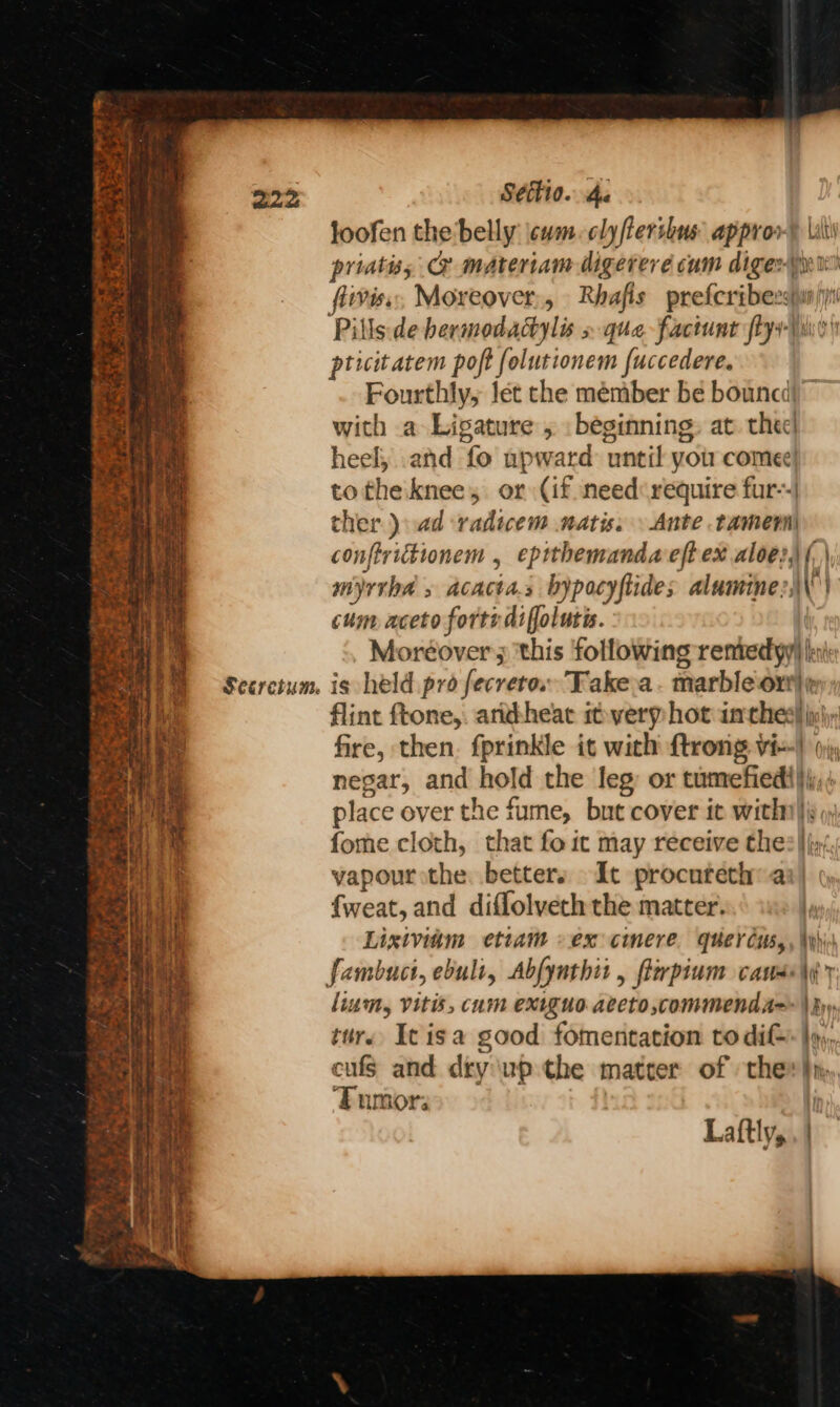 wae Seeretum. Séttio. Ae joofen the belly \cwm. clyfterihus approv® Lili priatiss @ materiam digereré cam digest iviss, Moreover, Rhafis prefcribersiwunjyi pticitatem poft folutionem fuccedere. Fourthly, let che member be bouncd|) with a Ligature , . beginning: at. thee heel, .and fo upward until yotr comee! totheiknee, or (if need require fur--| ther. ):ad -radiwem natis. \ Ante tamer conftrictionem , eprthemanda eft ex aloe?,) (, | myrrha » acacta.s bypocyftides alumine?;\\) cum aceto forte difolutis. Moréover; ‘this following remtedyy) ki is held pro fecrero. Take-a. marbleort)¢ flint ftone,. arikheac ifverp hot inches! p)y; fire, then. fprinkle it with ftrong vie) 0) negar, and hold the leg: or tumefied}\j,; place over the fume, but cover it with), fome cloth, that fo it may receive thes} (y/.; vapour the betters It procureth a {weat, and difflolveth the matter. | Lixiviam etiam »ex cimere. quercus, , \yhis lium, Vitis, cum exiguo aeeto,commend A= \Ryy tur. Icisa good fomentation to di }y), cufs and dry up the matrer of thee}, ‘Fumor: Laftly,