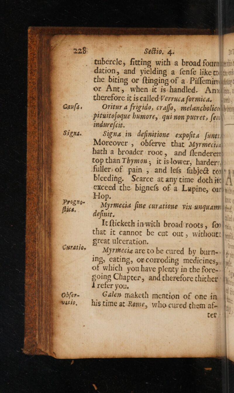eS =) iF De - et Sa Sets *. SF owt, a Se atl se rg Lied Caufa. SIZNA. Prog noe flica. CULAtiO» Odfer- Y4ti0, Sedtio. 4. tubercle, fitting with a broad fouratetis dation, and yielding a: fenfe like ttdweu! the. biting or ftinging of a. Piffemiry (ylis or Ant,. when ‘it is: handled. Ana ii: therefore it iscalledVerrucaformicae \\x Oritur a frigido, craffo, melancholica wh pituitofoque humore,. qui non putrets feed ndurefcit. Signa in definitione expofita funtt Moreover , obferve that Myrmeciia hath a broader root, and flenderert! top than Thymon, it islower, harder: fuller. of pain 5 and les fubje&amp; ceol'») bleeding. Scarce at any time doth ite) A exceed the bignefs of a. Lupine, or)» Hop. | Myrmecia fine curatione vix unquanm\ iw: definit. It fticketh inwith broad’roots, fo), that it cannot be cut out, without! y: great ulceration. Myrmecie are to be cured by burn-+|, ing, eating, orcorroding medicines, be of which you have plenty in the fore-- |’, | soins Chapter, and-therefore thither Wy,’ d refer you, | Galen maketh mention of one in |). his time at.Rame, who.cured them afe. |. ter
