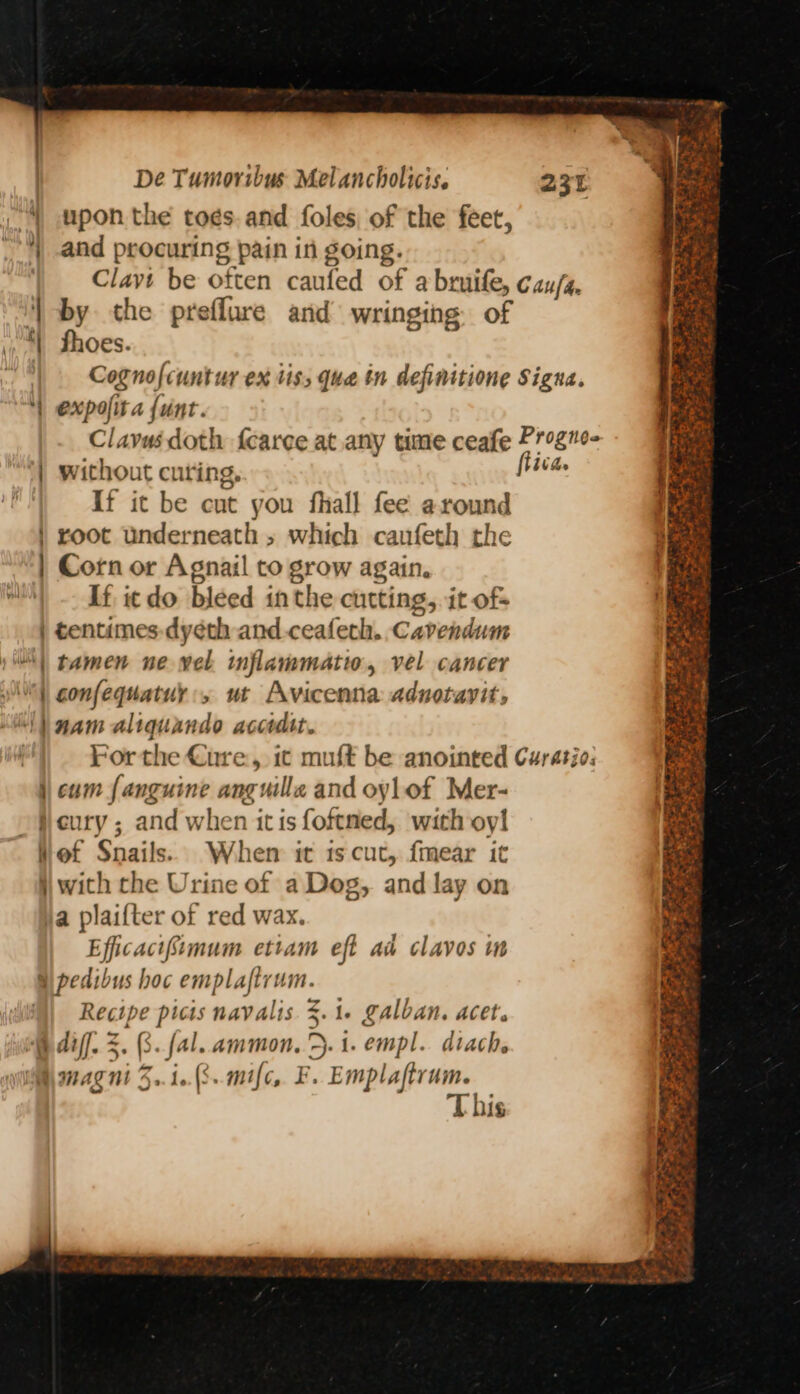 “4 upon the to¢s.and foles of the feet, 4) and procuring pain in going. Clavi be often caufed of abruife, cau/s, ‘| by the preflure and wringing of ‘| thoes. | Cognofcuntur ex tis; qua tn definitione Signa. | expofira {unt. Clavus doth fearce at any time ceafe Progne- | without curing, sik: If it be cut you fhall fee around | root underneath » which canfeth the | Corn or Agnail to grow again. If icdo bleed inthe cutting, it of- | tentimes-dyeth and ceafeth. Cavendum “| tamen ne wel. inflammati, vel cancer | confequatuy:, ut Avicenna adnotayit, ‘\) nam aliquando accidtt. For the Cure, 1c muft be anointed Curatio: } cum {anguine anguilla and oylof Mer- }cury ; and when itis foftned, with oy! Het Snails. Whem it is cut, fmear it jj with the Urine of a Dog, and lay on ja plaifter of red wax. Eficacifimum ettam eft ad clavos im Si pedibus hoc emplaftrum. Recipe picis navalis 3.1. galban. acet. § diff. 5. (3. fal. ammon, >. i. empl. diach. magni 5..1..(8..mifc, F. ii ft! MS gl eae as ge has 8 = aed Be Sas Je tee , Ss “es wy ~ Os a ee Li’ oe