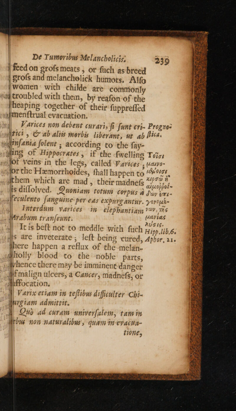 | feed on grofs meats , or fiach as breed | Srofs and melanchelick humots. Alfo |women’ with childe are commonly iia troubled with them, by reafon-of the heaping together of their fupprefled ifmenftrual evacuation. Varices non debent curarts fi funt cri- Progne- witict , &amp; ab aliis morbis liberant, ut ab fica. tunhenfania folent ; according to the fay- wing of Hippocrates, if the fwelling Toice “i tOf Veins in the legs, called Varices 5 Vcuva- jor the Hemorthoides, thal! happen to 26 ythem which are mad, theirmadnefs vsodiot- is diflolved. Quoniam totum Corpus A Sey Sn eculento fanguine-per eas expurg antur. yev0ne~ Taterdum varices in elephantiam Vay, TNS Mrabum tranfeunt. ere: It is beft not to meddle with fiych Hipp lib.6. is are inveterate; left being cured, Aphor, 216 jhere happen a reflux of the melan- @holly blood to the ‘noble parts, wdivhence there may be imminent danger Mt malign ulcers, a Cancer, madnefs, or *aanffocation. ‘oal| Varix ettam in teflibus dificulter Chi- Murgiam admittit. § Ons ad curam univerfalem, tam in Hrbus non naturalibus, quam in-evacua- ti0ne, 239 Dar
