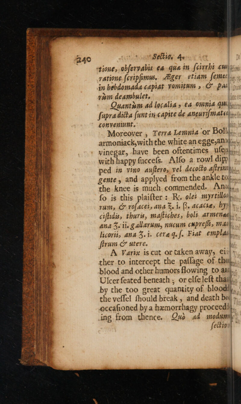 SOS S°-7 eee Pas a ee id Me : => a ag = POPS hate: Sore = we “ + re xt x % &amp; TES Settiae 4 ratione fcripfimus.. ZBger etiam femec),, in hebdomada capiat vomitum , CO pas\ ram deambulet. Quantiem ad localia s €4 OMMNid GUI). fupraditta (unt in capite de aneuri{mate nei conveniunt. | Moreover , Terra Lemnia ‘or Bolly, armoniack,with the white an egge,aNiyinn, vinegar, -have been oftentimes. ulex}, with happy fuccefs. Alfo a rowl dipp ped in vino auftero, vel decotto aftrinspy, gente, and applyed from the ankle tig... the knee is much commended. Ana, fo is this plaifter : Rc. oles myrtle) rum, CP rofaces, ana S. ie RB. acactas by) ciflidis, thurs, maftiches, bolt armenad. ana Sii gallarum, nucum cupre/s, mas) licorti, ana 3.i. cerag.f. Fiat emplas,.. firum &amp; utere. ' A Varix is cut or taken away, ett): ther to intercept the paflage of the, blood and other humors flowing to asij,: Ulcer feated beneath , or elfe left thaal, by the too great quantity of bloodiy, the veffel fhould break , and death bov », occafioned by a hamorrhagy proceeds}. ing from thence. Que ad modumily, fection|