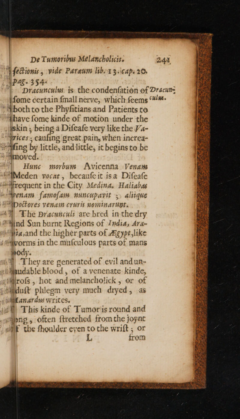 “YfeHionis, vide Paraum lib 13.\caps 20. | SPAS 354+ both to the Phyfitians and Patients ro have fome kinde of motion under the skin , being a Difeafe very like the Va- “ices; caufing great pain, when increa- iy Meno by little, and little, it begins to be ‘moved. 1) Hunc morbum Avicenna Vena “WMeden vocat, becaufeit isa Difeafe ili@requent in the City Medina. Haliabas ““penam famofam nuncupavit ;. alitque W\Doctores venam cruris nominaruot. y) The Dracuncul: are bred in the dry Mind Sun burnt Regions of India, Ara- Hia,and the higher parts of Agypt,like j@vorms in the mufculous parts of mans ody. (\) They are generated of evil and un- wl Maudable blood , of a venenate kinde, i@irofs , hot and melancholick , or of (iduft phlegm very much dryed, as ( li anardus writes. (i) This kinde of Tumor'is round and tang, often ftretched from the joyac wk the fhoulder eyen to the wrift ; or L, from