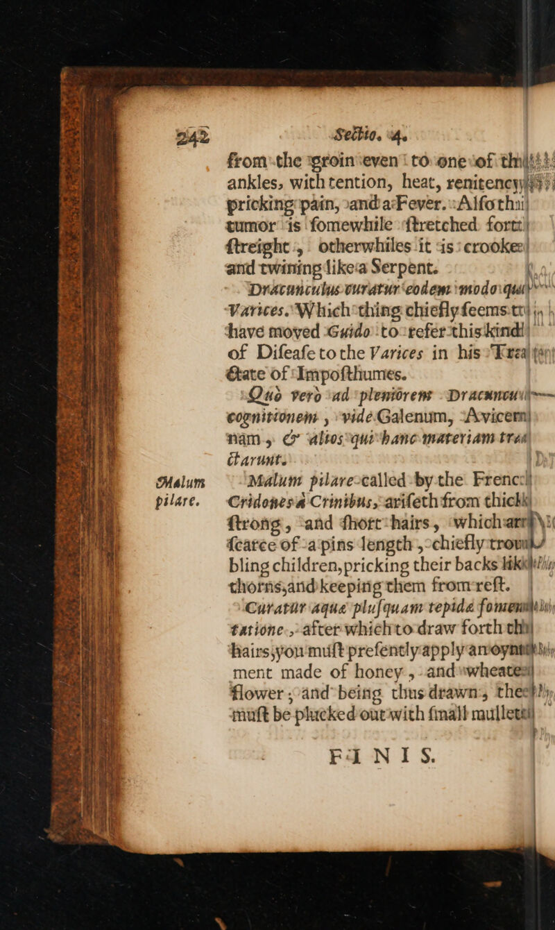 Cz se V2 ao Be oe, bau ee : ST et ee gee ee OME Rak ag ce ee ‘ “Po em Me ‘ei se 4 7 nt ‘ ; py 4 a il roast er. - a + Sess Sw ir aS , + Lee Che ae ¥ Meee Peay * ei snl WE ke ay ae ~ x ete a oy a ae — > bd) st gumte = eee 1 SE 5%, \y é Malum pilare. Settio. 4. fromthe ‘groin ‘even | to. one ‘of thts}: ankles, withtention, heat, renitencyyiy ’; pricking pain, »andarFever. -Alfothi’ tumor ‘is fomewhile ftretched. fortz!| ftreight , otherwhiles ‘it is: crookes! and twining like‘a Serpent. Dracanculus curatur‘eodem ‘modoiquiy Varices.. Which thing chiehyfeems:tt} ;, | of Difeafe tothe Varices in his Trea ys ate of ‘Impofthumes. Qus vero ad ‘pleniorens - Dracancuil-— cognitionem , vide-Galenum, “Acvicern| nam, co altos *quishanc materiam trea charunt. ] Malum pilare-called by the. Frenccl Cridonesa Crintbus, arifeth from thichk ftrong, ‘and fhort*hairs, ‘whicharr Ni {catce of -apins length ,-chiefly:trovs bling children, pricking their backs lakihip thornsjarid keeping them fromreft. Curatar aque plufquam tepida fomrenmm li); tatione., after whichto draw forth chy airs;you mult prefently:apply amoynnm si, ment made of honey ,- and “wheateal flower ; and being thus drawn: thee}?) muft be plucked outwith final mulletai) . FINIS.