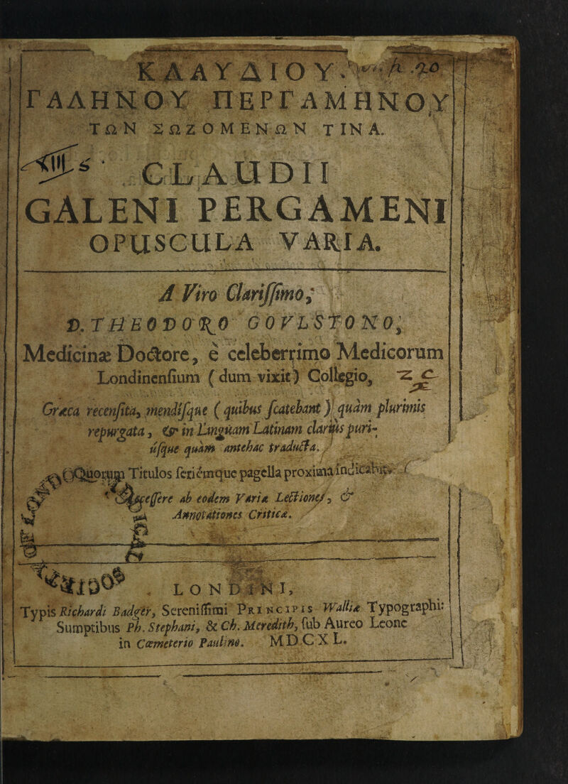 )/<//,.' Am-A IO Y rMHNOY HEP T A M HNOY T Q. N 2i2ZOMENflN TIN A. ## ' CL AUDI! GALEN I PERGAMENI OPUSCULA VARJA. A Viro ClariJJtmo; D.T BEOD 0 <1^0 G0VLST0N0, -t ' Mcdicina; Do&ore, e celeberrimo Aledicorum Londinenfium { dum vixit ) Collegio, T Grdca menfitti) mendifque (quibus fcatehant) quam plurhnis repwgata, Cr in LmguamLatimm clams puri- ufquc quam mtthac traducld, • s* / 2 -< tfcV .. ^ ^ Titulos fcti^m-qiuc pagclla proximaindi£al>iy#' | 1 tS^Pfcfere ah eodem V*r'ut Leffiom/ 5 £*4 AmotAtioncs Criticd. . .i ' ■'  ’ _ , ^ ;< LON D#N I, TypisRichardi Badger, Serenilfitni Principis Waliid Typography Sumptibus Ph. Stephani, & Ch. Meredith, fub Aurco Leone in Cccmeterio Paulim. M D C X L*