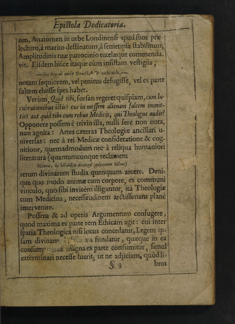 AnatomeninurbeLondinenfi apudfuos m- | leduro,a raarito deftinaturn^a femetipfa ttabilitum, Amplitudinis tux patrocinio tutclxqoc commenda. vir. Eifdemhifce itaque cum infiftam veftigiis; —'in writ Stmj0©^&'It notam fequlorcm, vel pcnitus defugiffc5 vcl ex parts fakem eluifle fpes habet. Verutn, Qdd tibi, forfan rcgeretquifpiam, cum lu- cubrationibus iHis> curinmejfem dienam fdcem immit-\ tisi aut quid tibi cum rebus Medic isy qui Ibeohgut audit? Opponere pofTeme ttivio illa3 nulli fere non nota? non agnita: Artes cxteras Theologix ancillari u- niverfas: nec a rci Medicx confideratione & cog¬ nition?, qucmadmodum nec- a reliqua humaniori literatur a (quantumcunque rcclament return divinatutn ftudia quenquam atccrc* Deni--, que quo modo animac cum corpore, ex communi vinculo, quo fibi invicem iiligantur^ ita Xheologi$t cum Medicina, neceifitudinem aritiflitnam plane intervenire* I Poffem & ad operis Argumentum conFugere, quod maxima ex parte rem Ethicam agit: cui inter fpatia Theologica nifi locus concedatur. Legem ip- lanve confu exten