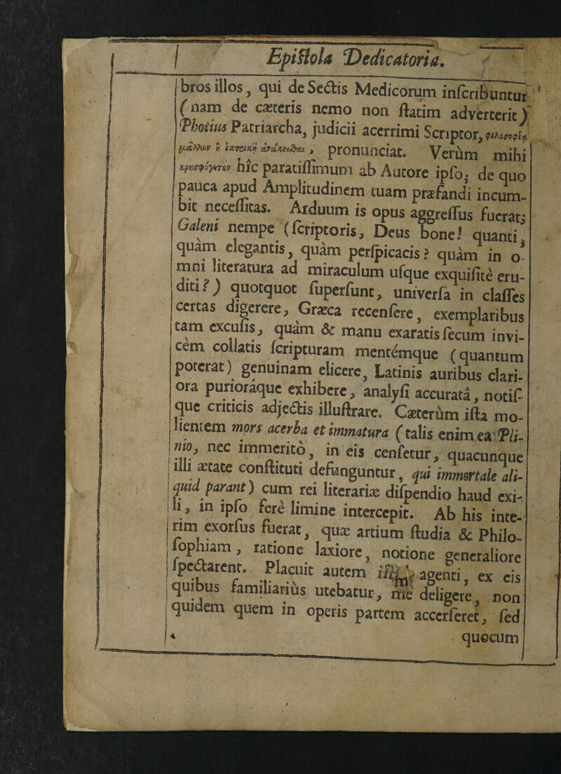 ---^- --—■—_ bros illos, qui de Sedis Medicorum infcriBurniTr (n3m de caetcris nemo non ftatim adverterit) Vhotim Patriarcha, judicii acerrimi Scriptor,^^  '**»*!' » pronunciat. Verum mihi W“W hie paratiffimum ab Autore ipf0. de quo pauca apud Amplitudinem tuam praefandi incum- bit neceuitas. Arduum is opus aggreffus fucratj Galen nempe (fcriptoris, Deus bone.' quanti. quam elegantis qudm perfpicacis? qudm in o mni uteratura ad miraculum ufque exquifite eru- ditx. ; quotquot fuperfunt, univerfa in clafles certas digcrere, Gratca recenfcre, exemplaribus cam excufis, quarn & manu exaratis fecum invi- £cm coilatis fcripturam mentemque (quantum poterat) genuinam elicere, Latinis auribus clari- ora purioraque exhibere, analyfi accurata, notif que cnticis adjedis illuftrarc. Caeterum ifta mo- lenrem mors acerb a etimmatura (talis enim ea Tli mo, nec immerito in eis cenfetur, quacunque illi xtate conftituti defunguntur, qui mmertale ali- quid parant) cum rei literarix difpendio haud cxi- it, m ipfo fere limine intercepit. Ab his inte¬ rim exorfus fuerat, qux artium ftudia & Philo- fophiam , ratione laxiorc, notione generaliore fpedarent. Placuit autem iftLpagenti ex cis quibus familiariils utcbatur, me'Jliger’e, non quidem quern in operis partem acccrferet, fed * quocum