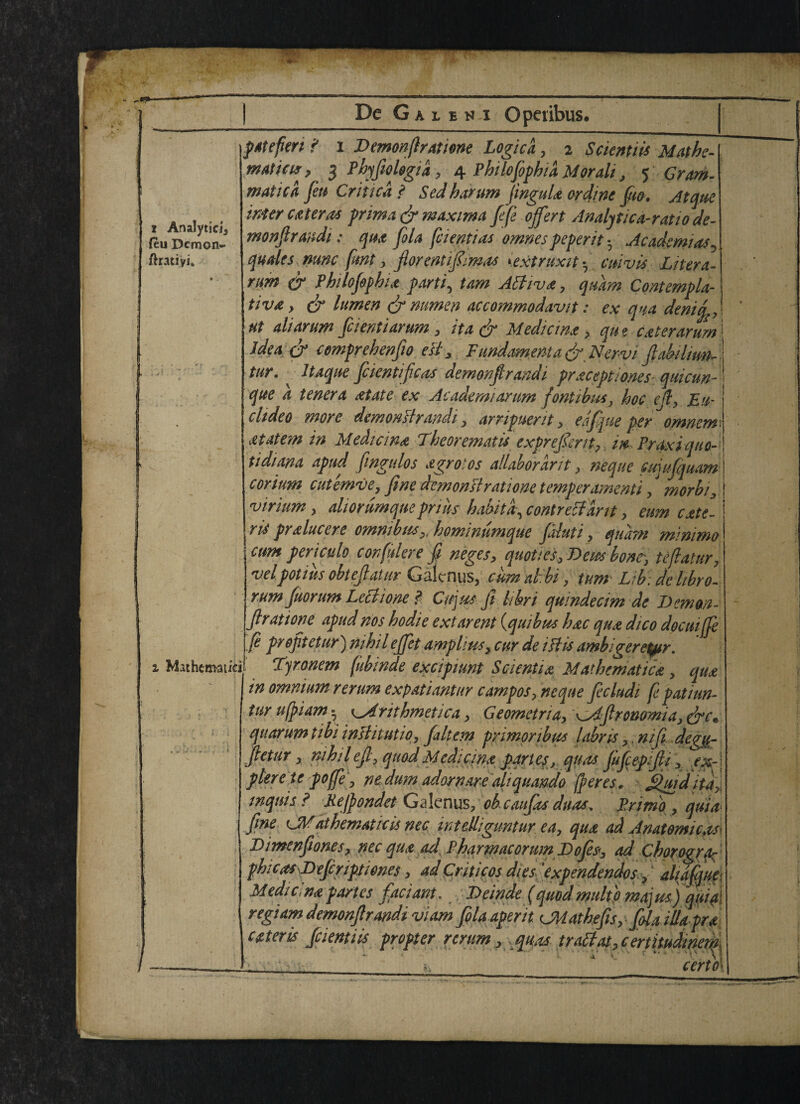 t Analytic!, (eu Demon- ftratiyi. i Mathcm-atici 7 De Galeni Opeiibus. patefert f i Demonfiratione Logics, 2 Sckntiis Mathe- matt as y 3 Phyfiologia, 4 Phtlofiphid M or alt, 5 Gram, math a feu Critical Sedharum fmguls ordine Juo. Atque wter cat eras pnma dr maxima fife offer t Analytic a-rat 10 de- monfirandi: qua fola fcientias omnes peperit • Academias^ quale s nunc fmt, florentifiim<ts 1,extruxit-r cm vis Liter a- rum cT Philofophis partly tam Attivs, quam Contempla¬ tive y dr lumen & numen accommodavit: ex qua demqr\ ut ali arum ficientiarum, it a dr Medicine , qu e cater arum 1 idea dr comprehenfio eg* Fundamental Nervi ftabilmm tur. Itaque fiientificas demonflrandi precept1 ones quicun- que a tenera at ate ex Academ/arum fontibus, hoc edy Em chdeo more demonstrandi x arripuerit, eafique per omnem atatem in Median a Theorematis exprefient, in, Praxi quo- tidiana apnd fingulos a grot os allaborarit, neque fujujquam| corium cutemve, fine demonstrat i one temper ament i , morbi3 [ virium , aliorumqueprim habit a, contretfarit, eum cate- I ris pr sincere omnibus y, homimmque fainti, quam mimmo cum periculo corfinlere fi neges? quot/es, Bern bont, te/latur, velpotius obtefiatur Galtnus, cum alibi, turn Lib de libro- rum fuorum Lech one ? Of us ft libri quindecim de Demon fir at lone apud nos hodie extarent (quibus hsc qus dico docuijfe fi profitetur) nihil effet amplius> cur de iHis ambigeretyir. Tyrxmem fubinde excipiunt Sciential Mathematics, qua in omnium rerum expatiantur carnpos, neque ficludi fe patiun- tur ufpiam • K^drithmetica, Geometria, Afironomia, dre'• quorum tibi inllitutiOj fialtem primoribus labris,, nifii. de^ft- fietur x nihilefix quod Medicins pqrt ey, quas fufeepifiy 3 exr \ pleretc pojfie 3 nedum adorn are ali quando feres. fuidita. mquis ? Kejpondet Gaknus, oh caufits duos, Primp , quia fine CM at hematic is nec in t elligun tur ea3 qua ad Anatomic^ Dimnfiones, nec qua ad Pharmacorum Bofes, ad Chorogrfc phicas Befiriptiones, ad Cm icos dipfixpendendos^ ' aliafqm Medici ns partes fad ant. Beinde (quod mho ma]m) qui#\ regiam demonfir andi vi am folaaperit Cttathefis, fola illaprs ester is fidentiis propter rerum 3 quas trablat.certitudmem a V ' ; *.\ • cert O'