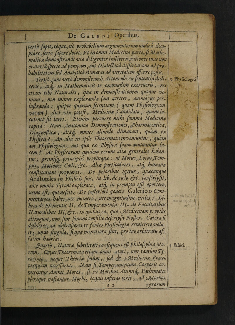 certo fapit,tequeyne probabihum argumentorum umbra 4eci- pidrejen'o faperedocet. Ft in omni Median* parte,ft Mat he- j matte* demonfirandi vi* diligenter inftiteru,rationes tnas non orator id fiecie adpompam }ant Dialectic d diffrtatione ad pro- babilitatemftd Analytic} ehmatas ad veritatem ajfarepofiis ‘Tertto jam verb demonflrandi Artem ubi ex fententia didi- ceris, atf in Mathematicis te examufiim exercueris, res etiam tiki Naturales, qu* in demonfir at ionem quoqne ve- niunt, non minus explorand* funt acriter, animo'jUe per- luftrand* ; quippe quarum fcientiam ( quam Phyfiologiam <vocant) diet vix potefi, Medicin* Candidate , qudm lu- culenti fit lucri. Btenim percurre mihi fimma Median* capita: Mum Anatomic* Demonfir at iones, (Pharmaceutic*, Diagnofiic*, all* if omnes aliunde dimanant, qudm ex Pbyficis ? An alia in ipfis -Theoremata inventuntur, quam aut Phyfiologica, am qu* ex Phyficisfuam mutuantur lu¬ cent * Ac Phyficarum quidem rerum ah* generates haben- tur, primiff principiis propinqu* : ut Mot us. Locus,Tern- pus , Motiones C<vli, &c. Alt* particulares, atf human* confiitutioni prop lores* De prioribus igitur, qu*cunque Ariftoteles in Pbyficis fills, in lib. de codo &c. confcripfit, ante omnia Tyroni explorata, atf in promptu e/fe op or t ere, nemo eft, qui ne(cit.: De pofteriori genere Galenicos Com¬ mentaries babes, nec numero, nec magnitudine exilesLi- brosde Element is 11. de Temper ament is 111, de Facultatibus Naturahbus lll,&c. in qrnbus ea, qu* sJMedicinam propiiis attingunt, non. fine fummo confilio defer ipfit Nofter. C*ter a ft defideres, ad abfraft ores tefontes Pbyfiologi* remitter evolu- it •, unde fingula, fi qu* minutiora fint, pro tuo arbitratu of - fatim haurias. . • Jguartp, Natur* fubtilitati confeqncns eft Philofopbia Mo- rum. Cujus Tbeoremata etiam omni *tati, non tantim Ty- rocinio, neqiie Tbedrid folum, fed & • c M edie in* Prax i, perqukm necefiria* Nam ft Temper amentum Corporis co- mue^ttir Anrni Mores, fi exMonbus Animiq^ Pat hem at is pUrique nafiantjir Morbi3 ecquis inficias ierit, ad ‘jMorbos Ee£ ~ v’ a 2 *o;rorim 3 Pbyfiologici >> 4 Ethics,