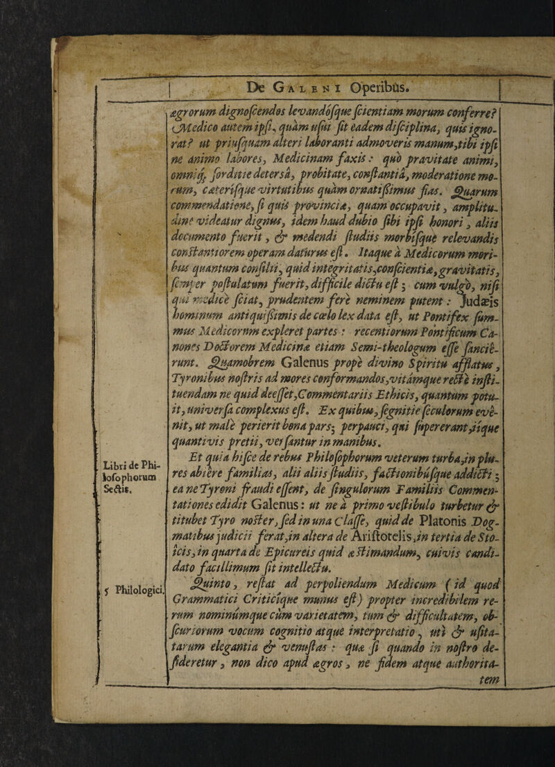 Libri de Phi- lofophorum Seals, ? Philologici, agrorum dignofcendos levandofque fcientiam morum conferred ijMedico autcm ipfi* qtiam ufui fit eadem difciplina, quis igno¬ re? ut priufquam alter i labor ami admoveris mammjibi ipfi ne ammo labor es, Medicinam faxis: quo pravitate animi, omniif fordme deter sa, probitate, conftantia, moderatione mo¬ rum, c&ter'ifque virtutibus quam ornatiftimus fas, gaarum commendathne,fi quit provincia, quam occupavit , amplify dim videatur digntts, idem baud dubio fibi ipfi bonori , aliis dcamento fuerit, dr tnedendi ftudiis momfqut relevandis conBanuorem operam daturus ejl. Itaque a Medicorum mori- bus quantum conftlii5 quid integntatisjonfcientia,gravitatis, [c m er poflulatum fuerit, difficile ditlti eft; cum vul^ qtu mdice fiat, prudentem fere neminem putent: Juda?is homnnm anti qu ft mis de ccelo lex data eft, ut Pontifex (um- mus Medicorum expleretpartes: recentiortm Pontifcim Ca- noms DoBorem Median# etiam Semi-theologum ejfe finde- runt. guamobrem Galenus prope divino Spiritu afflatus, Tyrmibus noftris ad mores conformandos ,vitamque retie infti- tuendam ne quid deejfet, Commentariis Ethicis, quantum potu- it, univerfa complexus eft. Ex quibut,fegnitie (eculorum eve- nit, ut male perierit bona pars- perpauci, qai (npererant jtque quantivis pretii, verfintur in mambus. Et quia hi fee de rebus Philofopborum veterum turbajn flu- res abiere familial, alii aliis fiudiis, fathonibufque additfi 5 eaneTyrmi firaudieffent, de fingulorum F ami his Commen¬ tate ones edidit Galenus: ut ne a prime veflibulo turbetur dr titubet Tyro nosier} fed in una claffe, quid de Platonis Dog- matibusjudicii ferat,in altera de Ariftotelis,*# tertia de Sto- icis,in quart a de Epicureis quid aBimandum^ cuivis candi¬ date factllimum fit intclleffu. j&uinto, reft at ad perpoliendum Medicum (id quod Grammatici Critic iqne munus eft) propter ineredibilem re¬ rum nominumque cum varietatm, turn dr difficultatem, ob- feuriorum vocum cognitio atque interpretatio, uti dr ufita- tarum ekgantia dr 'vemftas; qua ft qttando in noftro de- ftderetur, non dico apud agros, ne ftdem atque authorita- tem