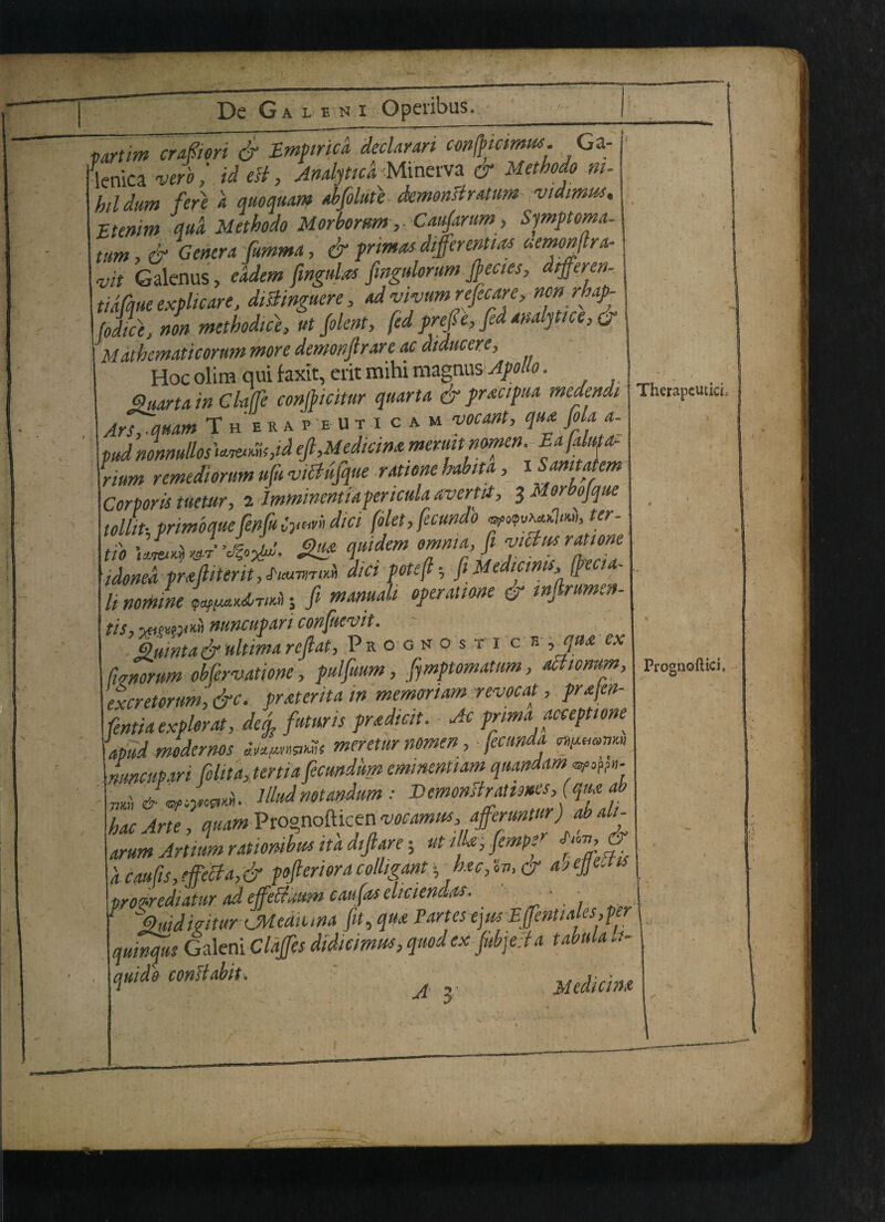 ~rj ? - a l e n i Operibus. nrtim era fieri & Empiric a declaran conffmmm. Ga- lenica verb,' id esi, Anahticd Minerva er Methodo ni¬ hil dum fere a quoquam abflute demonsiratum vidimus, Etenim dud Methodo Morbomm, Caufarum, Symptoma- tum,& Genera fumma, & primas differential uemonltra- vit Galenus, eddem fingulas fmgulorum fecies, dtffercn- tidfque explicare, dishngucre, ad vivttm refecare, non rhap- fodice, non methodic}, ut folent, fed prefe, fed analpice, & Mathematicorttm more demonjirare ac diducere. Hoc olira qui faxit, erit naihi mngvms Apollo. Suarta in Claffe confbicitur quart a & pracipua medendi Therapeutic. Ars^quam TherapeUticam vocant, qua fola a- pud nonnullos Uuea&M eft,Median* meruit nomen rium remediorum ufu vMfque rationehabita, iSamtakm _* imminent ia pericula avert it, tMorbofque tollih primoqueJenJuiyan diet \oiet, jecunuv ... - tib SB Tmrl7aZrZTtl idonea pmfiiteritj £icuvmw diet potcfl * ft Me ici > $ li norhine \ fi w^nudi operation & tnj^rum^n tis, yui^ym nuncupari confuevit. % umta & ultima ref at. Prognostic* , qua ex fvrnorum obfervatione, pulfuum, fymptomatum, ac.icmm, excretorum, &c. pratenta in memonam revocat, prafen- fentia explorat, deg, futuns pradicit. Ac prima acceptione \ apud medernos j^mnuSt meretur nomen , ■ fecunda i 1_n,i„. ttvtifi Gc.undumemimntia.mquandamwwn-