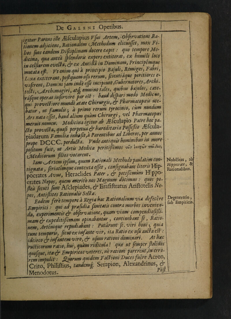 mtur Parens ille Aifculapius Vfii Artem, .obfervatiom Ra- ttonem aduciens, Rationalem <JHethodum ehcuiffit, mox Fu has fuos tandem Difciplmam docere c*ph • quo tempor e Me- dicim, qua anted (blendorti expers exttterat, ex humih loco »/? J_-ri. /)«>» ami/Ia inT>nrnimm^?rmctV€mme mstataett. vtemmqma yriwjnv , Lx* extiter ant,pofiquam ufi rerum, fcientiaque per mores e~ vale rent, Domini jam inde effi mcipimt fiubermtores, Arch - tehi, <_Arckmagiri, tales, qmbus bajulos, cate- fa/due operas intervire par est: baud dijpari mods Median, Jf proved tore mrndi *tate Cbimrgis, & Pbarmacopm ute- latur, ut f amulis d primo rerum tyroeimo, cum mndum Jrs nata effet, baud alium qudm Chirurgt, vel Pharmacopeei meruit nomen. Median* igitur ab yEiculapio Pam hoc pa- Eio provecla, quafi perpetua & hareditaria Pojjejsio Alcula- piadarum Tamili* inhafit,d Parentibus adLiberos,per annos prope DCCC.perdutfa. Vndeantiquis bomimbusin more pofitum fait, ut Artis Medic* periuftmos tSv UatSr iMedicorum filios vocarent. lam K^irtem ipfam, qtmm Rationah Methodopaulatim com mnata, fenatmque context* effet, confignabant //wni Hip¬ pocrates-to*#, Hcradides Pater, & potifamum Hp?o- crates Nepos, quern merito nos Magnum dtcimns: quos po- fted fecuti fint Afdepiades, & Erafiftratus Ariftotelis Ne¬ pos, Anti fates Rationale Self*. Bodem fere tempore d Regutbac Rationahum via defecere Empirici •• qui ad prafidia fanitatis contra morbos inventin' da, experimentis & obfervatiom, quam vtam compendiofifi- mam & expeditifimam opinabantur, continebant fe, Ratio- nem, Artemque repndiabant: Putarunt jc. viri boni •, quia tunctemporis, ficutex infante vir, it a Ratio ex ufi duel a est: idcirco & infantem viro, efr ufim rationi dominari. Ath*c Yufticornm ratio, bui, qudm ridicitla! qux ut femper f otidos quofque, ita& Bmpincos veteres, ne rationi parerent,in erro- rem impulii Quorum qiiidem F adtioni Duces faere Acron, Crito, Philiftius, tandem j, Serapion, Akxandrinus, & Menodotus. Po NobiHtaSj ab Hippocyate, & Rationalibus, Drgcncratio fub Emphicis.
