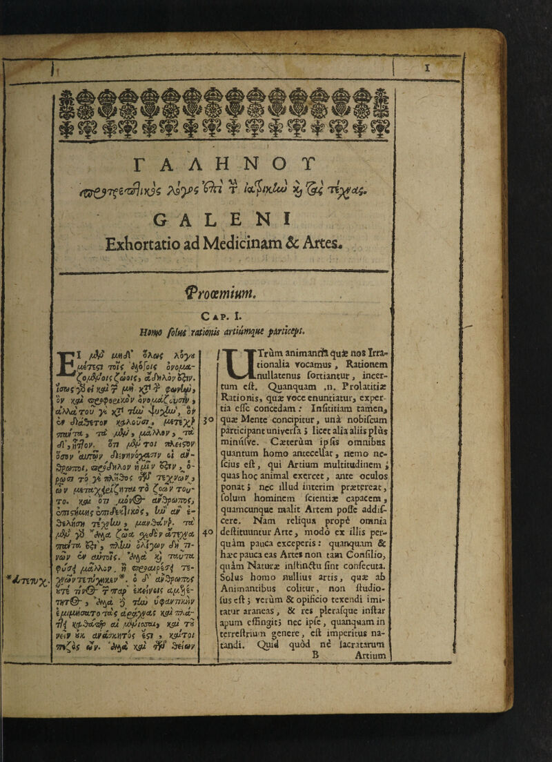 r A A H N O T Aly>i T x, '&< G A L E N I Exhortatio ad Medicinara & Artes. Cap. I. film rationis artiumqm pmlceys. El JV& UViA' oAoj/if uAngi TDii 'tyofoic ovoyca- £o/uftffot{ aJbKoy Ifoy. /flWff >8 « X$U r |W» T $&vlyjy oy yjfji <&&<pQe/.MV QV9/ud^cv<7W > AhhctTou yc xj1 t£u! ov If Jid'rzTor ng.Kovai'j v*7ix\ <7!wfrT&-3 rT& y 3 J7&> JCsHtJoV- 077 (J&TOl 7&&&V o&sy cu/Twy JitVYivQtf&'Jiy cl et*- Srpaymt, <B&<hK<iv yiimv %£ty ^o~ paw to >fc TtKnSvf TZ^ya*Vy OV ptfTU^iei^ilTTU TO i^O&V TQy TO. KfiW 077 ,U0V©- Cty%pa7n<j cm want 1 Vjj ay g- Sihrimi Ti^lw y f/avdavp. mt /4^' $ ’r<tyct £«£ <%t<f£v a7V)}i& ttm-m fcfc', vkhu oh'iyoy my atJTolf. *tyd >y rmj,m <pja<l /xa’^Kc?, « c;gocupZrj T5- *dsTi7Vy. yJteVTZTJ'ftyjiV*. 0 J'’ av3pM7K{ XTZ TJV&- rwap' hteiVQtZ el{/.%i- 7hT©~ > *3»^Ct 0 7&0 J^fiW77Je»^ ifjupmatLTo 'td{ dgyjycts ksm 7rAa- 7fi K&$&'Z$p eu xdiJtestu% XS« T» tfrt ctyitTJCHTOf feS7 , K5UT0/ 97*£«$ «V. dtyA KS« ^ dttW t U Trum animancft qua* nos Irra- tionalia vocatnus, Rationem nullatcnus fortiantur, incer- tum eft. Quanquam .n. Prolatiti* Rationis, qua: vocc enuntiatur, exper tia efle conccdam : Infitieiam tamcn* jo qua? Mentc concipitur, uni nobifeum participant uniyerfa 5 licet alia aliis plus mimtfvc. Carterutn ip (is omnibus quantum homo antcccllat, nemo ne- feius eft, qui Artium multitudinem ; quas hoc animal exercet, ante oculos ponat > nec lllud interim prxtereat, foiutn homincm fcicntise capaccm, quameunque maiit Artem pofle addif- cere. Nam reliqua propd omnia 40 deftituuntur Arte y modd ex illis per- quam pauca cxcepcris: quanquam 8c hare pauca eas Artes non tam Confilio, quam Naturae inftin&u fint confecuta. Solus homo nullius artis, qua: ah Animantibus colitur, non ftudio- lus eft j yciurn & opificio texendi imi¬ tator araneas , & res plcrafque inftar apum cfHngitj nec ipfc, quanquam in terreftrium «enere, eft imperitus na- tandi. Quid quod ne iacratarum B Artium