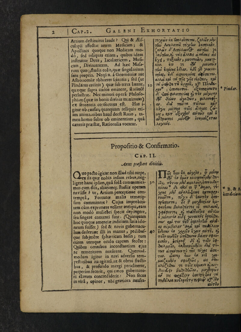 Cap.2. Galeni Exhortatio Artium. deftituiturlaude ? Qni & JEC- culapii affe&ac artem Medicam; & Apolliais quoque non Medicam mo- do, fed reliquas etiam, quibus idem inftruitur Deus , Iaculatricem , Muli- cam, Divinatricem. Ad ha*c Mufa- rum quocjiftudia colit,quae fingularium fant propria. Neq> n. a Geometric auc Aftroiiomiae abhorret fcienda ; fed (ut Pindarus cecinit) quae fub terra latent, quxquc fupra cados eminent, ftudiofe perluftrat. Necminori opera philolo- phiam(quae in bonis divinis maximum) ex fentemia coafecutus eft. Has i- gicur ob caufas,quanquam reliquis cti- am animawtibus baud deed Ratio , ta- menhomo folus ob eminentiam , qua caeterispraeftat, Rationale vocatur. io Tzyyav in '&roh&7H'nti, £nAwy/xV ibuj Awmitwk liyylw ia*e<fc»y, ('hAoi' cTAttdMau'^ auviw yz laviUo,*) 'TstVc&MA* d^idoat dt 3 vvrimv , (mvoihmv* /wtt- nnv> £77 Ti (MVO&V t{uj iwwsldiieur. id$ $ veldt, id? civpowjMdt. djpivaTOt. cfcAAtf K5W 7«^Tlit ynf vipSilf, K5U 7tt rS »££& Jj1 IlirdW- i CrmOKOWH’ ' A’ vs* QtK07nv'mt $ idyifW &ei<W dyaSruv* piKovopU 0». did TXWTd T OIVIW H&v \'oyu (jU710 TOIt <*A\oit Olt , l&T 0tW # K5W o cur%pa7ni jmv& ovowL&Teu hoyyJf- Pindar. Propofitio & Confirmatio. C AP. II. sArm prtftare divitlU• Quo pa<fto igitUt non illud tibi turpe, ex iis quae nobis infant rcbus,neg- ligere hanc ipfam,qua folS. communica- mus cum diis, aliarumq; ftudiis operaro navaffe ? tit, Artium perceptione con- tempta * Fortune tnalis temetip- fum committcrc? Cujus improbita- tem cum exprimere rcllent antiqui,eam non modo muliebri fpecic depingere, feufingere contend funt; (Quanquam hoc quoque amentiae indicium fadsido- neum fuiflet) fed & navis gubernacu- luaa dederunt illi in manus , pedibuf- que fubjecere fphsericam bafin; turn edam utroque oculo captam fecere : Quibus omnibus inconftantiam ejus ac temeritatm notarent. Quemad- modum igitur in navi adverfis tem- peftatibus ita agitata,ut & obrui flmfti- bus , & profundo mergi periclitctur, perperam fecerit, quicoeco gubernato- ri clavum conctedidedt: Non fecus in vita, opinor, ubi graviora naufra- 'at OIW 3 J> cv h/u4v yjuvavypfy oif, T&TOV A(JHKHV9i,ar0vJy.m • « a «• < iui if, , | f. Xjivcu * <h 77 T *Ttr 4® yv*)t avdKn^.at VOtWTd J 7V^J) d ’idUTOV c/zn- 7ft7toVTd} fit ¥ HQ^eidH 1/^- (pGipijTu /2x\n&v7Bf ot vmheuri, yfetpovT5{ ^ 7iXd7jovlii^ OJJTiw a UQVOV&9 e-iai yjycuKQt wpjc€«3ti- ^ y <v C \ 4 J f w XSt* rot T6V tH&VOVUU wot- at cv^o^ov' *^6t K5W m&dKiov idbmv 09 iyttv ^ roiv vndblv vviiStofidenv crpou- eixtiVy f&prf dj ^ rdiv bp- haKfJJHVy ifdiiVJlOJJ^fJOl did T*- rav aTWiTravTo 77#^ «5tt* 7-oy. «£Krep oau ym yp- fXd^Q/u&pn apodpedt, Khv^t^vu TZ TOlt nfy/Afl x}lUVm duuduiv fcuSi&M&t, (M$vpat ajf 73f Gt&ZitV cunTfljdf ‘rd WlddMA KuCipVnTA tv^a $>* ^J/oy «WToy 5 * B.&A< iazrdbxey®