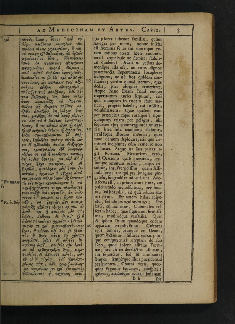 // \ '* Pa.mA iv « 9i Pa.lvSvt (WtZv} OlfJLeU j *>S7TDV  K9# T&f @tq>9 fxei^bvcw vajJctyo)V 7toMi34 Qix.014 yyvoMeov, » 'sfei tu (ntd/pn xp ^dhst,ij<u9 opd&f pyVaOTtofiQt %hv , &hrTtt<7ZHV ia/JT’ if TUlwhuit <5fejl<zL<r6<n <Tft£$.y{Xdi'Ttt)V TLMpAM ilkxfMVt ? w\Ji (wry -0i$d&e \weiypdvy* i[M7h*Vtlo{ Ti }8 52? ’ K$tt etrotf'«$ TOOVVTOy, COf TOlt dfy- GAQptS tLvfyxt <$>*p%0/4f3l1,, nAvv^y rod adu^loity &J)t tv- Tocf 0i@euot) owv txlKiv «<7W# dVCUpHK^ W dh^iVTU- Taunt t? Jtytov/ vhn3v$ <ui- ty&V dfACtd&V^ tffc oAfjjy 1^75- «7SU , fCMtAWT & TW 607? (f« J>£* TO <? j&t0Utf 6V,orntw/- A<&y, % v£ etuM dye* $ <ptpjy Xf Kp xpttjMfQV iflolt Xf 3ttArt7?M^ gj'&i «ra>y«tm^tty7tw ^ <%1~ AO/?, tTriftVo/ 9TWI7Tf «WTJ. «* vn efl’ mtivn JktZfyxf” Ttti, ^¥tt)4A(y0B oAopU^p- 7t K$i ijferij'wr (uirLdi W' hvSlV <??$Ae#. ^Tefc «/Vf ^ 7V30K tp^ ^ dl Bpp&u v «p7%AS^y mvrlw > ipytriw p 7& tc£- 7tdh.iv QTmt'Je' ivnvav- m fit 7t;^f vjiM9ix'\)t$.<nv h ' m heuot ’ftdqwTti 7? k^» i&ualQVT&t. vid#i&t& ifiv «p«i©> c/m- 7V7QV u* JtfiV H&A h&9 >$ '■ bjfvUy ®sb &<unp- yttvwf 4v%>t ^P 'dw S) turn. ift $ pew<^£ /-&> t»V o44fi hdbcu A typi*' Xjl1 fideffro fmirmy yfl/Aanw IS}mb' TtLTQV 71 K$tf O.MTlLtfl&TQ'TX-rGV t‘/F > 7Ko2tv+ i& Sts ^,«- ^ T»T^ TW **I{/jZTJ %oi7}&<nv. )Jbi$ cA ^’tk^ ctmTue cum j ^ IfMi- &f TTtf Kg-dtiyv/MG) &*$> fAtji- $o«A iJi'jirm ujjtqV) &F- cfu el r ^ »</!’ ^pa^tto- 5T&T , ^>e^^O/M^W9 i*/7B^oe^ 7? diefffvu/rb $ &rphg/J9mif' *? ®OV9*&4 font. io 20 30 gia plures fabcuat familis?, qu^m navigia per mare 3 nonne iafciti eft hominis fe in tot tantHque re¬ rum cafibus ccecat Deas commit- tere ? atque huic ne firmiter ftabilK tx quidcm ? Adeo n- vefam de- mcnfque ilia eft , ut viros dignos pr*terve&a ftcpenumcro locupletet indignos; ac hos quidem con- ftanterj verum quoad iterum, quae dedit, piri abripiat temeritatc. Atque hanc Deam haud exagua inaperitorum turba fequitur 9 etft ipfa nunquam in eodcm ftatu ma- neat, propter bafcos } cui mfiftit, volubilitatem: Quae quidem cam per prscipitia rapic rotatquc 5 non- nunquam etiam per pelagus, ubi fequaces ejus commcrguntur univcr- fi 5 baec Tola mcolumis clabatur9 irridetque illorum mi'crias 3 qua$ tunc demum dcplorare>eainque cri- minari inciptunt, cum reined 10 non fit locus. Atque ita fuas partes a- git Fortuna. Mcrcurium veros qui Orationis quafi dominus 3 rii- unique omnium auftbr , atqne ix- cultor, intulreyiciftim quamdifti- niili fpccie arniqui per imagine pin- gcndos fingendove adornarunt Aco- lefcenseft s mprimoie^at! florc3 cui pulchritudo nec adfcititia^ nec fuca= ta3 fed liberalis 3 cx qua relucecam- mi virtu--. Eft autem hilari adlpe- ^lu , fed obtutuoculorum aerii Pro bafi s cuiinnititur . Cubum feu tef- feram habet, qua? figurarum firmiffi- ma , minim eque verfatilis. Quin { & ipfum Deum quandoque eodem apparatu expoliverum. Cultores ejus omnes, peratque ac Deum, quem fe<ftantur a hilares vidcas j ne- que conqueremcs unquam de fuo Deo. quod folene aftccla? Fortu- na? 1 nec ab co derdidos ufquam , aut fejund:os, fed Sc comitantes Temper, femperque illius providentia petfruentes. Contra veto, quot- quot Fc'rtun^ Tequaces, cdnipieiis ignayos, astmmque rude3,» fedinanl 1 B % 'fpc r- in JJ. ■