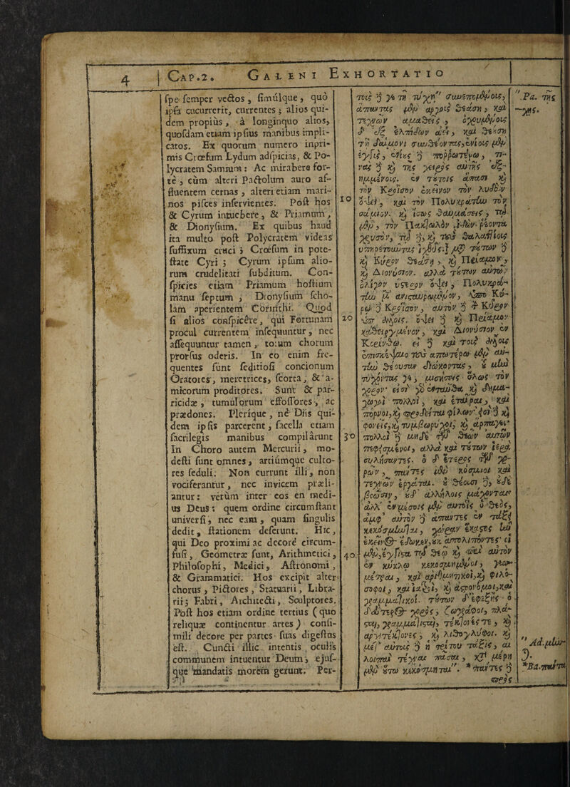 fpe Temper vedos 3 fimulque , quo ipfo cucurrcrit, currentes; alios qui- dem propius, a longinquo alios, quofdam etiam ipfius manibus impli¬ cates. Ex quorum numero inpri- mis Ctcefum Lydum adfpicias, & Po- lycratem Samium: Ac mirabere for¬ te , cum altcri Padolum auro af- ftuentem cernas , alteri etiam mari-* nos pifees infervientes. Poft hos & Cyrum intuebere, & Priamum, & Dionyfnim, Ex quibus haud ita multo poft Polycratem videas fuffixum craci > Croefum in pote- ftate Cyri ; Cyrum ip Turn alio- rum crudelitati fubditum. Con- fpicies etiam Priamum hoftium manu feptum , Dionyfium fcho- lam aperientem Corinthi. Quod fi alios confpiedre, qui Fortunam procui currentem infequuntur, nec aflfequuntur tamen, to;um chorum prorfus oderis. In eo enim fre- quentes funt (editiofi concionum Oracores, meretrices, fcorta & a- mkorum proditores. Sunt Sc par¬ ricide , tumulorum effoflbres •, ac predoncs. Fieri que, nd Diis qui- dem ipfis parcerent, facella etiam facrilegis manibus compilarunt In Choro autem Mercurii, mo* defti Turn omnes , artiumquc culto- res feduli. Non currunt illi, non vociferantur, nec inyicem pradi- antur: vetum inter cos en nnedi- us Deus: quern ordine circumftant univerfi, nec earn, quam iingulis dedit, ftetionem deferunt. Hie, qui Deo proximi ac dccore eh'cum fufr, Gcometre funt, Arithmetic!, Philofophi, Medici, Aftronomi, & Grammatici. Hos excipit alter chorus, Pidorcs, Statuarii, Libra- rii3 Fabri, Architedi, Sculptores. Poft hos etiam ordine tertius (quo relique contincntur artes) confi- tnili decora per partes fuas digeftns eft. Cundi i'ltic. intentis oculi’s communcm intuentur Deumi ejuf- que :mandatis morem geront. Per- Vi* ^ » j TVt} 3 ya 77} TV <TlWi7rcpp(M> dLTrwTvu; pp Stictov, > xsu Tiyjcov ctuaStis , c^ufAyOi^ ’cfz; \\7n^v cl £ > vsP Til JcU./UOVl iTMJ^tOVTttCyWlOO; ftV iyftfy 0 TfOppaTeva, 77-* ' \ • \ ■*«» * 1C vty 3 Xj Tin Y\y.(xivoy,\ iv txtvIS atmoi K) tov Kc/ievy ovmvov tov KvJh'V rov YloXv'tipecduj tov oduijy. Xj 'lows ScW.UAc&f , TW (jfy? , Toy Tlv.xIaAoV .i-JboV- piOVTOL ^vcroy} xti SuXctihoif V72r,piT0UJJTl4 iV’.| Pv TUT&V $ Xj K[/£9V SKcL'T'} >k K) TltL&PfPj Xj Aioyocroy. a?X<A Txrrvy axnvy oAiy’t' vsipyv , TlotoxpeL* rl/JJ p! (LViqtWpU(X%fjOV, \&0 Ks>- pcJ 'j Kf/iavv j ajJTvv o t Kv&v z01 \fir ck%oj$. o-v].^ 0 <9 D XlL&ttfypLiVOV, XSU AlOVVffJOV^CV KteiySQ- b 3 yjx rot^ <^olf &m(rxi\j/Uo 7tnj cLTWiip® Pk* tUv SriovTXLv <J)axoyTax > « wTw 7L'^o;;7a? ) pucv.cr&i &Aa>4 tov y>cj)V' ^TOLuSrt pi) •)(ay) m'XKol, K3U iirupeu ^ YJP 7ropvoi>Xj <&£?JbiTVU (piXav (en 3 qovHSty Tvpp.apyyt; onXXot 3 Weft Tp Slav cu/T&V^ TTt^OpXvOh Cthhdi YJP TU7Z0V tigp. CUX{\Tty>TiS- O pa V , TJTLVT^f V.0(7pXl0l Vjf* Ttyvav kpychou. « Stout7 q, x<h jSecSwv? uS' ci'PKnAois [x&ytvrcu* CtA\? tV'WcOOlt pj/ (U>70ti^ 0 cl(j.y dJJTOV 3 eC7rtt»T*^ tV yLiXJ^T/uI/jJjyj y tK*SVC I Ixhv©- tJky*v,vK arroXiTiovTiS' ci 40. ^V5 €>-T/?a 7r<T St a 39 ^ mtoV 1 tv yjuxAa yAvfcu} yjJL apt^W7]K0hP) P/Ao- aotpot, j(ow )z<i>3h ^apyLii)/XOt. TUTWV cf1 ‘0 . gcif^'j.y/udlKpXf, TzKjol ifTZ) ^ ‘ apyfTtiiiOVtf, >t) AtSoyXv&oi. x^ ye I* crjumt 3 » t^Itou tv. Bit, cu XotTrvx remote TTAcviy xp ytpn pjj xtci) yjiMvyitiTOX . *invt7lfp Pa. ~W- 7M n d- *Ba.7W/ 7tt