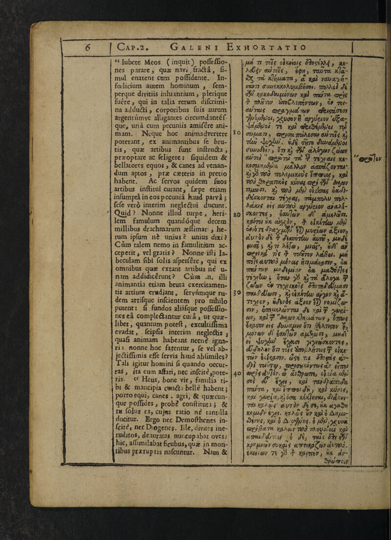 CAP «2« Galen i Exhoktatio et Iubcte Meos (inquit) poflcllio- nes parare3 qujg navi, fra&a, fi- mul enatent cum polfidente. In- fadicium autem hominum , fem- perque divitiis inhiantium 3 pleriquc fuere 3 qui in talia rerum difcrimi- naaddu&i, corporibus fuis aurum argentumvc alligames circumdantef que, una cum pecuniis amifere ani- mam. Ncquc hoc animadvmcre poterant, ex animantibus fe bru- cis, quae artibus font inftruda, pr^optare ac feligere: fiquidem & bellatores equos 3 8c canes ad venan- dum aptos 3 prx ceteris in pretio habent. Ac fervos quidem fuos artibus inftitui curants faepe etiam infumptiineospecunia haud parva$ fefe vero interim negle&ui ducunt. Quid ? Nonne iliud turpc, heri- lcm famulum quandoque decern miilibus drachmarum asftimar , he- rum ipfum nfc unius 2 unius dixi ? Cum ealem nemo in famulitiam ac- ceperitj vcl gratis ? Nonne ifli la- bcculam fibi folis afpcrfere $ qui ex omnibus quse extant artibus ne u» mm addidiccirunt ? Cum .n. illi animantia etiam bruta cxercitamen® tis artiura crudiant s feryiimque ru- dem artifquc infcientem pro nihilo putent: fi fundos aliafque po#i£fio- ncsea compledlantur cut a , ut quae- Iibet, quantum poteft, exeultiffima evadat, feipfis interim negledis 3 qua(i animam ha be ant necne igna« ri j nonne hoc fatentur , fe vel ab» je&iflimis efTe (ervis haud abbmiles? Tali igitur horn ini h quando occur- ras, ita eum affari, nee infeite^pote® ris. cr Heus, bone virs familj3 ti® bi Be mancipia om&t belle habent 5 porro equi5 canes , agri, Be qu&cun- que poiiOides, probe conhituta \ Be dueitur. Ergo nec Demofthcnes jn- feite, nec Diogenes. Iile/divite$ mc- jmhtoSj deauratas nuncupabat oves; Ihkp aflimilabatfieubusjquje in mon- gibus prxruptis nafeumur. Nam & 10 % 0 3® 40 m 77 7VtS OtKHOlf . h . i n »r a• ‘ n A(turns 3 7XW7U Jtl&- id iiJyjjUa.Ta 3 cfc ksu pauzyri* CUV77 <rwSKKjO\Vjj.@fiaH. TnjAAol «Afc K$KoJbjt{tQV6>v xg} ntuTct t tAk'/w 9 dy rot- (Wtxjs <®£tiLy/u& ztoy <tfcisdcn<n •fajifAtfoty %%v<7ovt} apyJexov '\d(AfJot 71 K5U roS atdfjxtn , tffgfaz maKiim OUrolS tUh «c/fev 7X70 fUvstpfyoi (TlWi^U v 3 tin ^ $£ d\GJMV C^GQMV et/JTvt tqi tu r Ti^aus yjt- MffjM/tiftci v dom.^ovvu* ty yi 7trG- mtejMKoCs ‘i'twos, k&2 WJVttf zsti 7^ ’tyw TtfAMfn, Xy Tin) /jSj) oi.vsrws d»c/)- fMsTcovTtu liyy&g, ttu^tixAv ttcA- heixj$ eWTift^ apyjexov M&hl- nwnf, itwldv e/1* dfUtin. mjvtvK tufofo, % Miiut 71 p) (JLVeXUV dfyop3 &trrJvJ£ $ mm 3 wii fue?j Hjv *tf&3 pudi') Wt 77f *7 7VIX7W Ad@9i» fiW TrslfctvTifyjfitfpM mt*jdx&Giv9 bt Tmmv WthfAtM la fjutSivhi Ttyvtw j omp y6 Hjid /aoya % & Ttyvims PmY[£&lM91 Tm^dJaoi 3 ^ oiyMCuu ##ydv & 4,- Tiy/CV> «chm dfyovVt) V9JUU&- m3 &m(*ehdvTvu 4i v&r p&ei- &V} Ksd 7* %Jn,ud7&>v 3 Q7m$ ln&WV (if JbuzgUV 37J f3 fiun w «/!' irnluv dpfyvoly m<f( f*v 4v%&f twa yy»d<mw7*t 3 'in 7VK CiKt~ w Ufi&m. Jst' nt &hfds dv- (fyt Toi*Tfy3 &&(mMV7tvsdv dimt &&idv}ov-® oi 'JcoufyJ m, &? TUpcty&PjJd 7miu, i<7rw /!w) tuivsfy K&l %6)ei*>Xj 0Q% KiKltUFoU, d}d^H~ 7& &V7&!' n, &tPVfj 0 A ofylnf- 0 fityfjgvod (BTgjficLTtt i&hfrp 7iS\$ 7AoVrfcif vgJ , cipmiS‘d/7^ ^0 Ji3 *mt $fo H{>iifMc!v wKsiif it,wetty£mdt>7V\i. tmwv n $ $ M&ymv) hk dp- SpeJ'arCjf «£?l7ec