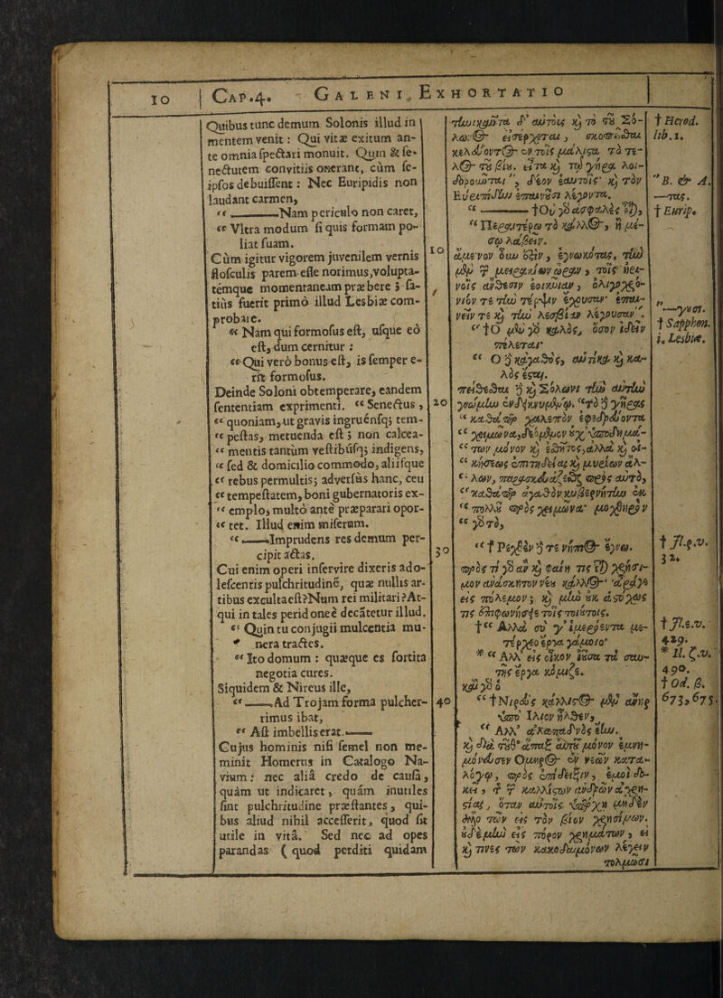 IQ 20 Cap.4. Quibus tunc demum Solonis illud in mentem venit: Qui vitae exitum an¬ te omnia fpe&ari monuit. Qum & fe* ne&utem eonyitiis oraeranc, cum fc- ipfos debuiflent: Nec Euripidis non laud ant carmen, *< __-Nam pcriculo non caret, (C Vltra modum fi quis formam po« liatfuam. Cum igitur vigorem juvenilem vernis flofculis parem efie norimus,voIupta- temque momentaneam praebere 5 fa- tiiis fuerit primd illud Lesbia? com- probare. « Nam qui formofus eft, ufque ed eft, dum cernitur: « Qui verb bonus eft, is Temper e rifc formofus. Deinde Soloni obtemperare, eandem fententiam exprimenti. c< Seneftus «‘quoniam,ut gravis ingruenfqj tem »c peftas, metuenda eft 5 non calcea- *( mentis tantum veftibufqj indigens, « Ted & domicilio commotio, aliifque c< rebus permultis; adverfus hanc, ceu cc tempeftatem, boni gubernatoris ex- emplo, multd ante prasparari opor¬ to tct. Illud eitim snifcrram. «, . . —.Imprudens res demum per- cipit a&as. Cui enim operi infervire dixeris ado- lefcentispulchritudine, qua? nuilisar- tibus exeultacft?Num rei militari ?At- qui in tales peridonee decatetur illud. cc Quin tu conjugii mulcentia mu * ncra traces. st Ito domum : qua?que es fortita negotia cures. Siquidem & Nireus ille, «—, Ad Trojam forma pulcher-140 rimus ibat, ** Aft imbelliserat. Gujus hominis nifi femel non oie- minit Homcrus in Catalog© Na~ vium: nec alia credo de cau/a, quam ut indicarct, qnam inutiles ftnt pulchritudine prxftantes, qui- bws aliud nihil acccflerit, quod fit utile in vita. Sed nec ad opes parandas (quod pcrditi quid am 5°! liwDigitefv> 00701$ ^ V? vvXb- A6>;'©~ HoifyiTeu, M,o'$rii3zu yjc\djQV7Q' &9to1{ (JxihlSVL TO 7i a©-ttiT* tw yn&L Ao/- itov etW70i$' >9 Tov E derTtjJ&M zt?TU’Vvn ct |od y6 cLQ<$o,h\$ ?/), a Xlt&JTZfa To ^M©, H fU- <rq> Act @ear. cL'jui vov oau o£iv, iyveowtw>, rtUxi fjjd r 7-oir vet- voi$ dvStnv iontoioy, oA/^p^o- VtoV TS tUu TZfr’tylV ITTM- VftVTZty Tito Kifff&lM hi^PVcrtV <rfO oW icft*V vnhvrctr et O q i&ycL&ofy cwnK& >jj A ofiSUj. q^ Soami v&d durluj yvcSftlw ivi<lMV{djS<ji>. f<7*o 0 yn&A ( Kttdztrip yt&\Z7T0V l^(fpd!oy7Ct c yeijuMVctiJiofjfycv*xyzrt£nuct- ic 7WV JUQVOV )y iSlVlTVt^hXcL ^ OI- cc Knoiat amvickitUiL) [tvexcw ceA- c; Ac*Vj ©ei? oujto, cr7tct3dyz$ov)liJ$Z%VY\rriiU oft f<7roAA« %ei(AWV&' £c J^TO, u f Pzyfiiv 3 T5 vy\,m^r \y;a. 'ftpofvy&cuhyQcuti TtsiT) (jjov dPcloxfmv vtx ^Va©“’ tie mteftov; jy ftlw ix. 71$ &h<pC0VY)ffi’i Tol$ 701X701$, fcc A^Act crv yiftegjevTtt y&- TtPytOiPYL YtlAOlQ’ Cf AM. ei$ oiftoy i»oa 7a owj~ tJV gpyt yJuifz, ^ Cl t * * ^ Y&iy* 0 f Niqd)$ fV o%Vi$ vzzro' iA/fli' AM' ct5A«^cT^o< gfu/. ^9 cum /ujovov iuvy- juovdxnv OV VZC6V kclto.- *oy<f>, VS]°G$ cmefUfyV} t^toi Jb~ kh 9 r >M,hXigzov curctyedv SJXf J 07CLV 00701$ XzipX? f*'**®^ ^0 tov to^ (6iov pt<mnyu>v> xilfllw el$ TTO^OV JgY){Mt7WVy « ^ TU'Sf 7WV KctKOJktftQV&V ,-> 70hfUi><?j t Herod, lib.1, B. & A. -TXt^. f Eurip* * <c V *‘—yx ct. j Sappkm. i. Lesbuc. t 31. ■f 429. * 2/. 490. f Od. 0. 67S>67 S-.