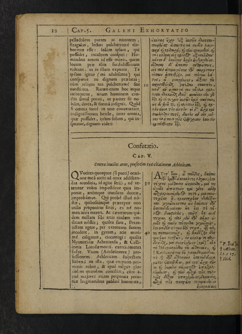IZ !ap.5 A L E N i Exhortatio peile&ilem puram ac nitentem , firagulas, ledfcos pulcherrime ela¬ borates effe : foliim ipfum , qui po/Rdet , incukum confpici: Ho- mimbus autem id effe moris, quern locum prx aliis fordidiflimum videant, ut in ilium expuant. Te ip Aim igitur (mi adolefcens) qui confpuarc ne dignum prajbeas • cum icliqua tua pulcherrime fint eonAimta. Rammcnim hoc atque infreqiiens, unum hominem cun- <flis fimiil potiri, ut paritcr lit no- bibs, divesj & forma infignis. Quod fi omnia forte in uno conycnerint, indigniOitnuni hercle, inter omnia> qua: poffidet, ipfiim folum 3 qui in- fpuatur, dignum vidcri io HKOvctf yd% ’currzov Jiasrtiv- 7no{djJa$- ciTiuvr'J, to. ffx'Jjtf Asa<- <Qr&t- i) )t} liaj gpauvlfJJ mt'c yjxiyai eis J^tuntnaku- uovovS' Ikhvov lpy,v nufyti'J&'ov. toSigvq c/1’ ATranv diSpamis, Ci f 7&J CtT/yjO rv.TZU; 9TDVTXd V TOTTWV a/7T07??u{X. fVA 71IVILL) id- TnSy a (J.etcyLMQV, CL^IQV 7# <&&&’$ viKf^ yyi&vu cnauTQv , uvii ay eiTTW/Tzi <yoi x$a- A/?tt oTToyiov udp y6 & fyroTvyetv 'cujzSvof/.i 7m™v, eos do-fluv 75, yynXvcriQv eT), )@- Koydiput tovojjtov « J'' a^y vyl 7iWi^0t 97075, fUiVW 0# HU JU0- vov &a7iztJ77U$ xsSpftLcnv itwrov Kg.'T&'flvsw ?/). Confutatio. c a p; v. Contra, itmtiles artes3 pfafcrtim exerckatmem Athletleam. QVocircaquotquot (opucrij orati- onemeaaccitiad artes addifccn- das acceditis* idagitc ferio, ne ve- terator vobis impoftorve quis im- ponat 3 artemque inutilcm doceat, improbamyc. Qui probe illud no- ftis * quibufeunque precept is non utilis pifcponicur finis, ea ne no¬ men artis mereri. Ac caeterarum qui- dem nullam fibi artis titulam vin¬ dicate noftis 3 quales funt, Pctau- riftam agete, per extentum funem jncedcre, in gyrum, acie mini- md caligante., circumagi: qualia Myrmccidse Athenienfis , & Calli- cratis Laccdarmonii, exercicamcnta fucre. Vnam (Adolefcentes) pro- Fefiionem Athleticam fuTpe^am habeoi ne lfta , quje corpons^pro- mittit robur 3 & apud vulgus- gio- riolam quandam conciliate ciim a- pud majores etiam perpetuis pecu- nias laigitionibus publice honorata3 - * 30 40 Tst’ oujj , & 7rtu<h{ 3 a?nj&ot ■ *7ff i(J%f dwKo'oTZS ^o^M'yhrm liytM (XC/.%»01V af/UMoh 3 fJW 77C vuas dirciTZcov yyx ywt dvvp QVOV.^>Spml* 3 /UUC7VJ0- TZ'tf l M n > X&M7Wl(tV Ttn- yyvaTxovmt^ omen is cmnycPdrycimty €57 to tI- kQt fitaypihts j 'W/jt Tiy^cu. >y 'sfei (jfc uj uas A Train 7rlmi$r& yxyciaxiv ,  ft' ' vv* / <rr'r on iwd\v TXTuy Sgt Ttyvti, ^ 71 mTOjuets'iiV, i) GoJi^v trm <y>i\ iuv Aivijtscv 3 iv yjJyJXCf) 75 cDviiJ^y im\ mtOTX/jSfJOV [usd]  cl* TStf-MVpyuxjc/bu 7% ctduvcu'fj Xj f Kct 'Ms.tx.fims tS ActyjkJb.iuov'ov. TO 0it)\y)7Ze>V CTTlT/liAiflot US VO V izjvijdj (0 3 (A‘A 7P0T ctgcz <T6* to ij pupils vi(Mirier Ao/ufyuov, ^ 7iw 7xls m^m A Us \nr±y>i^{jcv3 Jhuc01 ^ Tits TrclTfctcef 75 VfJM^oy _H pup A pious- r.ItJIt f eMan. /.i .c 17. t ibid.