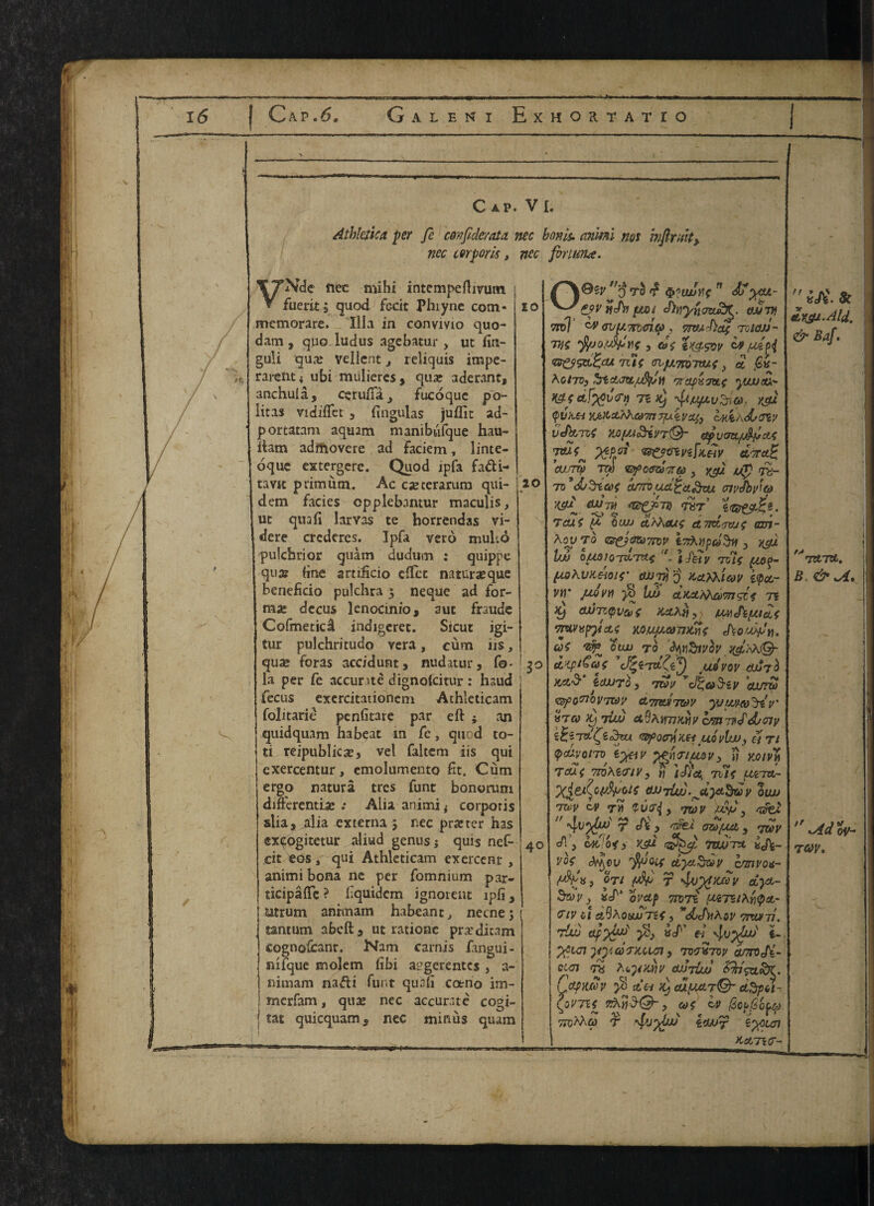 lui f. rjj.i} 16 | Cap.6. Galeni Exhortatio H, Cap. VI. Athlctica per fe covjlderata nec bonis, anml nos intimity nec corporis, nec fbrttma. 10 20 VNde nec mihi intempeftivutn fuerit s quod fecit Phiyne com- memorare. Ilia in convivio quo- dam , quo. iudus agebatur > ut fin- guli qua* vellent t reliquis impe- rarent* ubi muliercs, qua? aderant, anchula, cerufia> fucoque po- iitas vidiffet 3 fingulas juflit ad- portatam aquam manibtifque hau- ftam adrftovere ad faciem , linte- oque extergerc. Quod ipfa fa&i- tavtt primiim. Ac casterarum qui- dem facies opplebantur maculis, ut quafi larYas te horrendas vi- dere crcderes. Ipfa vero muls.6 pulcbrior quam dudum : quippe qua? line artificio effet naturaeque benefkio pulchra 3 neque ad for¬ mal dccus lenocinio, aut fraudc Cofmeticd indigeret. Sicut igi- tur pulchritudo vera, cum iis, , qua* foras accidunt, nudatur, fo- ! 30 la per fe accurate dignofcitur : haud fecus exercitationem Athleticam ' folitarie penfitare par eft ; an quidquam ha beat in fe, quod to- ti reipublicx, vel faltem iis qui exercentur, emolumemo fit. Cum ergo natura trcs funt bonorum differentiae .* Alia animi < corporis slia, alia externa 5 nec pratter has cxcogitetur aliud genus j quis nef- cit eos, qui Athleticam exercent, animi bona nc per fomnium par- ticipaffc ? liquidem ignorent ipfi 3 utrum anrmam habeant, necnej tantum abeft3 ut rationc prar dicam cognofcant. Nam carnis fangui- mfque molem fibi a^gerentes , a- nimam nafli funt quafi cotno im- merfam, qua* nec accurate cogi- I tat quicquam, nec minus quam 40 /VOey 3 tS Wiwiif n <$j yu- chvyncmfy. oMVf tpd] WKjvuTTbffttp, yn/jiDae tqiojj- rnc •ffjo.wpnt, &>e Zk&sqv ^ ^ pi df'cu Tile avfj.’noim.e} d G(s- Koiivy maptsiue yuuatx* 71 ^upuSto). ycu qvkei xjtX,cLM\a7rt7]utvcq} vK*/,<ds<rzy VtfiXfTOi iCtpvmt/J^f/Cte Wp01' *&**nr*ttv diraZ cusnp Tw ey’oeraVw , ygu u?) to- 7v’d/Stae cuttoud£a&cu atyJbyt6> yefi culm toT’ Tcue ft QtUJ ctfihoue ATTOLTWe am- Aop TO ivAvpdSff 3 ygj. I'M OUAIOrtLTKf fj£y frit; (*0$- fU)\V)telo!{’ CUJTTj’j Kctfoiav £(pcc~ vn jjj)vy\ iut 75 xj euJTzipvcuf tCZKii y Wthyjcie vmvpyl&s Mujjftom&s at 'zfr oujj to tytiSiyot' cLSptCae J%i7udvov dJj7<$ kccS’ ictUTo , 7&v vcJ%a3-ey cturzo <zy>ortoi/7Ze)y ttTmhwv yjimco'^riv' HTcoKjTiuj cmirdd/ciy fttyOcrriKH UOvlWj H Tt ^fldyom tytiv ‘pejiTimV) » y,oivy TcUif 7n)X£<riv} rj }cf/« rite LUc~nt- ‘X^t^Qyfyue dJJTlulfjdyc^Qy oau 701y W TM fyv&iy 70)V wVj 7$di  r^V'du) T di } fdei GZt)[MJL y 7tOV cA 3 C4fc/0<> XSU r&focf. 7WJTA Xji- voe 'ftjQif dyetSdy hmvot- , OTt juV r yjo v dyct- S&y i »cT* oveif 71071 (AcTZtXfocL- viv at dQXotwTif, Xov 77rvrn. rid ^ wef’ el \lv%fal i- yeyn yydjitoun, 7W»7vy a/TroJi- cvn ^ AtyKny culriul Sh'ga^K. C opwvv 5S da ^ cuf^etrO’ dspot- CoVTie zXrjd-Q- ? toe cv (ZccGoud ttoma) t two? ^un KA7K7- 'l SA. * AKS/J-Ald. & Baf. 7ZL711. B. & .A*  Adov- T6ty.