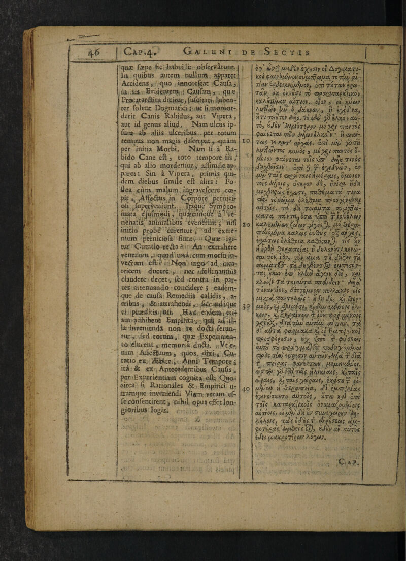 S qua; faepe fic habuiile obfervarunt. In quibus autem nullurt* apparct Accidens, quo , innotcfeat Caufa, m its Evidentpm::> Caufam ». qu e Pr.ocatar&ica dicicur, fufqitari, lqben- ter folenc Dogmatic!; at fi momor- derit Canis Rabidus* aut Vipera, aut id genus aliu_dL. „ JNam ulcus ip- fum ab aliis ulceiibus . per totum tempus non magis diferepat 9 -quam per initia Morbi. Nam fi a Ra- bido Cane eft a toto tempore ils / qui ab alio morderltur, aftimile ap¬ plet Sin i Vipera, primis qm- dem diebus ftmilc eft aliis : Po- idea c£itn malum ingravefeere cos- pit 3, .Affe&us jin CprpQre pernieir oii ruperteniunt. Tcaque Sympto* mata ejulmodi, qrtsecunque a ve- nenatis atlidfallbus everifermt^ riifi initio prob e curentuir, ad extre¬ mum peirniciofa Hunt. Qua; igi- tur Cu ratio redla & An ? exrr«here venchain, quod uni. cum morfu in- vedam eft s* t • • Non osgcK ad, cica¬ trice m ducerc , nec rdeftinantiiis claudere decet y fed contra in par¬ tes attenuando concidere 5 eadem- que de caufa Remedies calidis, a- dribxis 3 8c sattraheodiftfcajidiqUie n. pWfditt8j|«itfc eadensti tti? am adhibenc Empifitir,■„ quii a4 \ilr la inTenienda non tt do#i ferun- tuev fed eorum, qua; Experimen- to elucent memoria dudi. , Vt e- nim Afte&uum, quos, dixi 3 Qu- irstio ex., A&ate,’y. Afini < Tetnporei iti & ex Antccedqntibus Caulis, per lExperientiam cognka eft; Quo- fiiicai ft Rationales & Empirici u- ttamque inyeniendi Viam veram ef- fe confentirent 3 nihil opus efiet ion- 11*. i,v ,ir*f 20 5? 40 &v'o wSiv ix^nv 01 Aoyfuctrt- Kol <pcuy0vcruyL71}ay.a to tLuj cu~ jidM C'l’Jhyju/sSpov.y cm i$co~ T&V, in CUVXfi 70 TDflOK^T^pKjiyjOV our toy., olov , cl yjjcov ^vilaiv pJJ 0 JctXJ/co/, i) lyl j'vst, t)Tl 70/8TOP jtyo. to Uv jb «Ayo y OJJ- T0> yj^p *tyctQTZ£fV miPTOi (pcupzmu tjzop <b%ap*hx&p * i) <3rctit- TG)$ Vi ydL'j'3 cm {Ay* $ T6 hvjfct)VTO{ KUJJ04 3 TTMTOf 0- pcoiopjpcupiTyj Toisxzzf Ttvof J\l2$GiT/p • o577 p T ZytS'peoP , c# (Ap TOUi (ZB^JPTTU*; nuAfif.tS) 0UQ10V 70i f , U<PZ{<1V <foy UVIH& HjAj iytofip mt^tuctTcl rivet ohzSfict OJJTOIS. TZt aftl TQlpSiTOO . Ol/U.pTju- ptetret -nocpTix,} oect van? T iofcohcop Ke&vAfr&pj£a vp jSyvfy nr^JoAfjct Kooheoi *o^ ZJxlT&S ohlPfylit XetSrt&lp^)- Tit HP wipSw Si&ter&cti « J\iAovbrt.jupw- Opu TOP, 1 bp, 70J/ (tixet TM TX mluetT®-. (TH.cfin'J}iVT@- 1(47110*9 * 7U-} view i<z? «AIw ct'yHv Jei, ygi tXoliv Ta roidJJTct wrdidhiv * TXPcLPTJOV, ZhTWWUV TtoXhdyJt dt tqyjet,iTWTe&Qf: ^ ^3, ^ <&Tr$£\ Tf* >9 cl UfA7r<ii;Mi >?fyC<T$i{<i&lV 3 8^ 'uZJTO <f $U<TZ6>$ earn to rsr£#yit£t}(& mxhyyftipQi Kph <rtm zvgiTJv apTwy^d r c/)a t zrci&ti $&yiv.TT&v fiz/tvm^oi. 0)7Tfy $ &nTuie nhiHAcui, A roots toycuty iLfTOUS ya^cuff if&tXr el- vfyav h <fi zi*.<&lexcLt ijPVaaxZTO dJJTolt i XTCO KP cm jolt H.ctmtPKiixa'is bvouoAoiAfjoit ClJ-TlOlS. H(JSp dif %V 7UJJ'-yO)^V hhyoiSj Ts£i oS'xS T djyzoius dyo- i&fi&K £?), KcftV «U/7B< ¥«/t# (JL£tK*?7{§<M ; Cap.