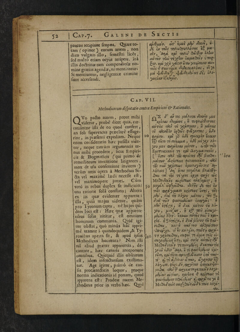 pantos accipiuat fcopos. Quarc to- tam ( opinor ^ comm artcm , non dico vulgato 1II0 , femeftri licet, fed multo etiam ocyus arripere. It«4 illis doftriny tarn compendiofy no- j mine gratias agenda,ni mentiantur; - Si mentiuntur, negligently crimine fact accerfendi. apSjUQV. COT \fJM (dp cfbiCH , «- Ji bt vote 7tohvdpvMti7M Vc jw- oiv y d yep mhv Sdjjov oblw OJJTtvV TOd iriyvku c4i[Ad,S&V VTMf- %iV. xgl yepi ydzxv ktto yveocyav cw» Toic *£ CWJTOpX cf}Jh(,7X.Ct^lCt( , fi pd «\,<AjJbv^)' ^.diJb/dp'otf St) oA/- ycoeicu/ kfxty&v. Cap. VII. Methodicorm dlfputatlo contra Emphicos & Rationales. QVo pado autem, prout mihi videtur , probe dicet quis, cce- cutiantne ifti de eo quod confert , an foil fupervacua pryclare effuge- rint, in pryfenti expediam. Nequc enim confideratio hyc pufilla vide- tur 3 neque tantum argumentis te~ nus mihi procedere , licut Empiri- cis & Dogmaticis (qui primo dc remediorum inventione litigantes , mox de ufu confcntiunc inyicem :) verum artis opera a Methodiea Se¬ da yel raaxime lydi needle eft, vel maxinaopere juyari. Cum vero in rebus duplex (it indication una ratione fola conftanss Altera ex iis qua? evidenter apparent: ilia^ quia majus videtur, quim pro Tyronum captu, ne hujusqul- dem 1 od eft : Hyc qua? apparen- tibus folis nititur, eft omnium hominum communis. Quid igi- tur obftat, quo minus hac appri- me utamur 5 quandoquidem ,& Ty- roaibus apeita fit, & apud ipfos Methodicos houdrata? Nam ifti nil aliud pry ter apparentia, dc- cantant,.. hyc cyteris anteponunt omnibus. Quicquid illis obfeurum eft , idem infruduofum exiftima- tur. Age igitur, primo de cau- fis procatardicis loquar, proque norma indicationis id ponam, quod apparens eft: Prodeat autem Me- jthodicus prior in verba hyc. Qmd zo 30 j4o tF duv tic Jbnein ^yptvsu Slyjdcoc , « TU^diJovitLC otutxc Tied to ’tfpnpQv, n udvoic TV Gfovfjbv bf&dc tpdi)fiVTCtC J ije/Vj qpgjJW. topi $ kSi opuypov ZQIMV ft) TtSTO TO OKl/upO, , vSt (**)£) AO- y>v pot Tsfjiivcut pdvov , cvTpp toic Ep.7TeieJty.dic ti xj) Aoypanyois, [''oool vfc asp cone $on$ii- (JM.TXOV 'db?i<TiCOC <p/hOVt/KK<n , Tfcj. vtic Viut opoKoydvTi.c A«Aotc] ’ivy’ yyroi peyd\a ^Kd'ntip 3vjt tv. vfc 7d$ns ipyc zjppe tv e MsSvAyiie cufittae nvotf^ou, rj (uycK cofydiodou. SiHns Si me Iv toic iz^yjuAtn yeltncoc xenic, vtc (dp 3 Sid th Aoy>v udvov , tt)C o? Sid tzov pcuvotddav ivapytos * w /dp , « Sid judvov <ns A o- tpv , u dt(av , « yj1 txS eiouy)- (Afyoit tav. XKOUU AUTTjf PUJJ 0 X£W- fa. n o » S/d piovov rk (pad- n&at, yar n 7m -reov avSpdTrtov xzra/yet. 77 h ycohyaj 7twTy (®&d- T« hoaduTUy cratpei 71 duct role «- oay>(dpolCx?*3 tgj- TZfjC eUJTZovrp MzSvStvSv mipwfdpHy Starrm-ibe yjaS kJiv'ityo, v) to (pcuvb(dpov vp- VXTly XJP T6T0 (QptcfeMounV 0777 TTCVJ- 71' >0/ TO CtSvAOV d.TTW/3 dygilSQV it) ^iya<n.q>i^iSv-fa^p’7ov c/zrw*s\[fi>- pi^ct ? c^pyaia^nyxdv Kcy>- (dpcoJ okTicoVy ypvovct f yedtnat to paivofdpov v&'dpor dj ap^Toc yi l Ms3t>d'/K0^ TrufaSdVjdSi 7IZ0C teyc,- TO). f > * OCA