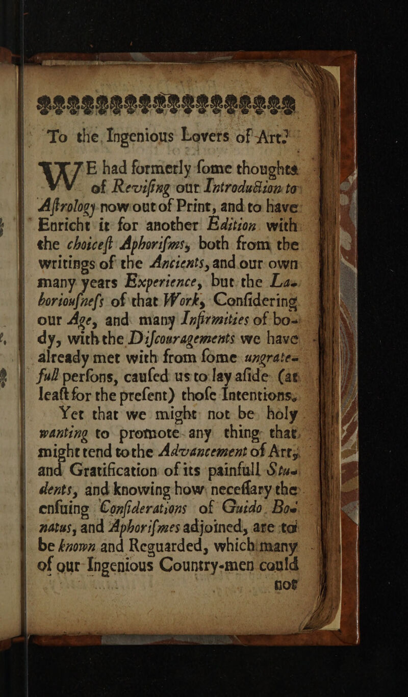 LIS _— reuse rmm UMOR E et To the, Ingenious Lovers of Art? WE had formerly fome thoughts of Revifing our Introdudion to Aftrology-now out of Print, and to have the choiceft Aphorifms, both from the writings of the Ancients, and our own many years Experience, but the Las borioufnefs of that Work, Confidering our Age, and. many Infirmities of bos dy, with the Dijfcosragements we have already met with from fome: uzerate- leaftfor the prefent) thofe Intentions. Yet that we might: not be. holy and Gratification of its painfull Sive enfuing Confiderations of Guido. Bow. nates, and Aphor i{mes adjoined, ate tat be éown and Reguarded, which: many not