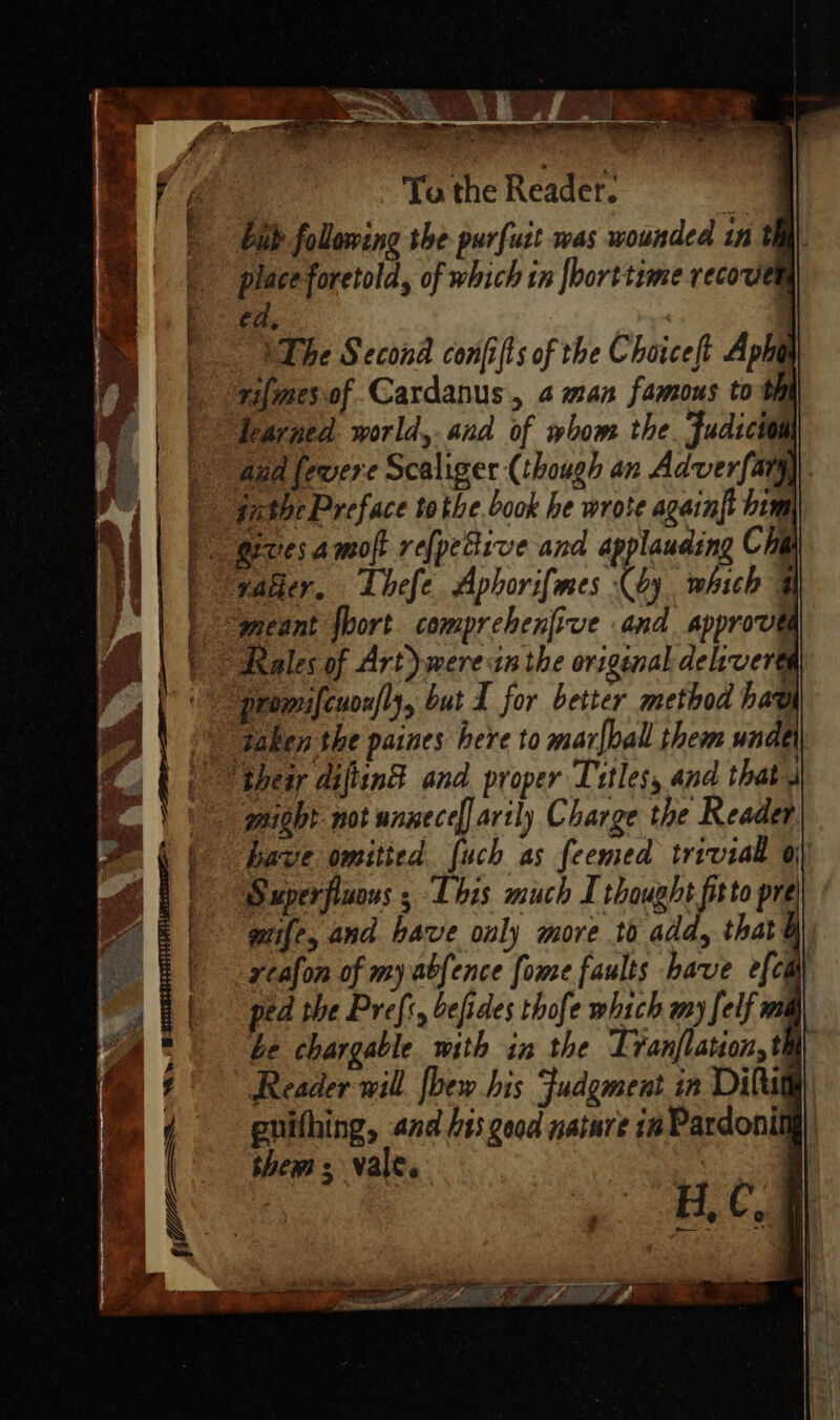 — E E x ze 7 i Vis t oe 7 E. eue F &gt; ‘= T Posh E Sana » &lt;A ^ rj i us  4 2 Ee - RAT A PESE MEA m oc we Verr ^ ERN. ^.  ~e = MoS Y ee eo «S e Ml OU X. : Se ga terrane aibiel : E ; Y 3 Satis VE ; - zi LR ien ‘ ] D 5s A us Prk 2 * b &gt; ^ 4 en ^ “a ia)! a e. 1 x AUER UM ^ NN [y E P t ^ x. Pe UE ee [OF EEE DOLELLE n ALO LA en DM duse eus &gt; S L T RAN eic = : mec i54 p D A n - mm s E | To the Reader. . bah following the purfuit was wounded 1n th place foretold, of which in |borttime recowen ed, | | VThe Second confifts of the Choiceft Apbi ninesyof Cardanus , a man famous to i Iearged. world, and of whom tbe. Judicio aud [eere Scaliger (though an Adverfarg)). fatbe Preface tothe book be wrote again{t bum vader. Lbefe Aphori[mes (by which 3 Reales of Art) wereanthe origenal delroerta might not unnece[] artly Charge the Reader have omitted fuch as feemed trivial Qj Superfluons ; This much I thought fitto pre gfe, and bave only more to add, that ycafon of my abfence [ome faults have e[cii ped the Pref, befides thofe which any felf ma be chargable. with in the Tranflauion, th Reader will [bew bis Fudgment in Dilug guifhing, and bis good nature in Pardonin them; vale. : H, C. il